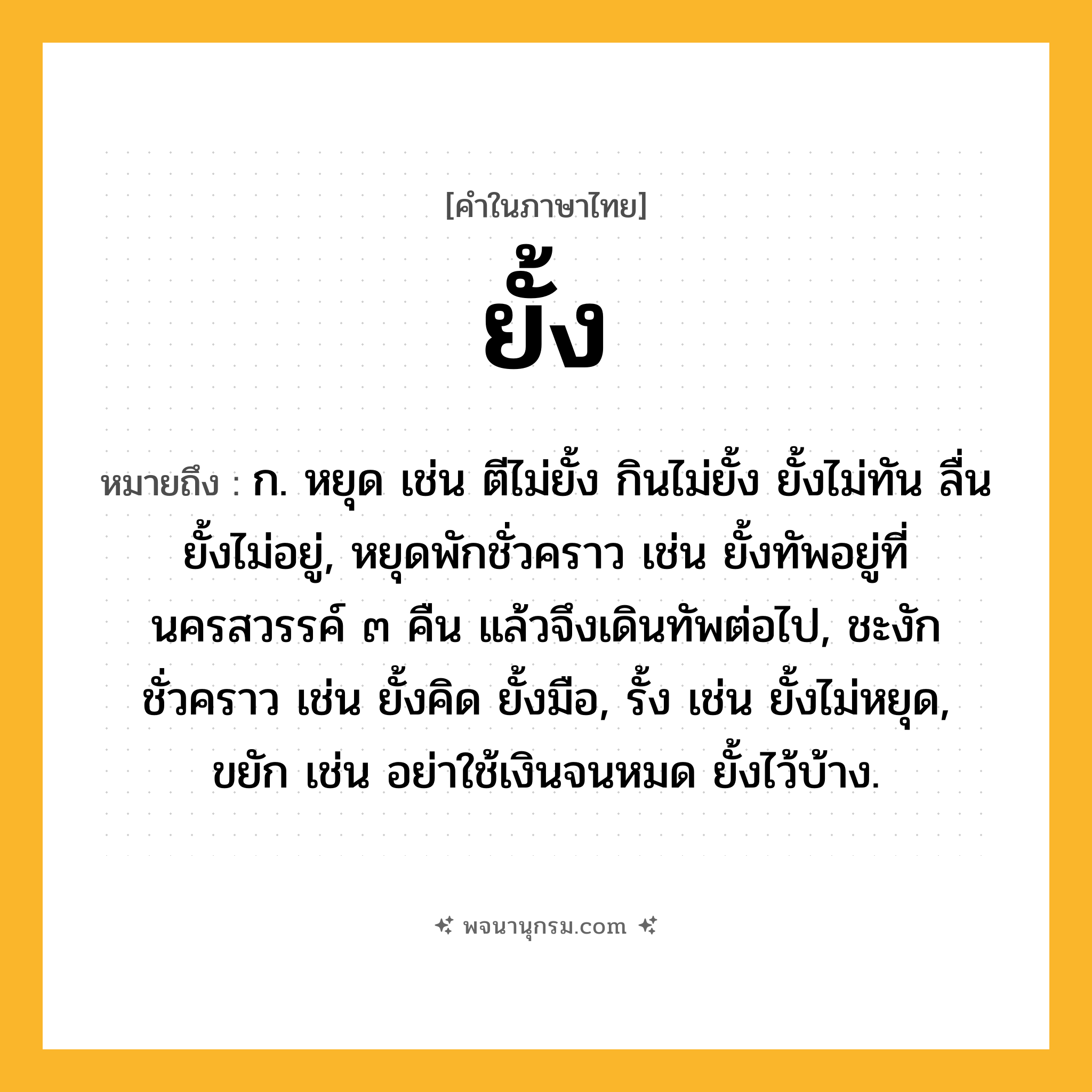 ยั้ง ความหมาย หมายถึงอะไร?, คำในภาษาไทย ยั้ง หมายถึง ก. หยุด เช่น ตีไม่ยั้ง กินไม่ยั้ง ยั้งไม่ทัน ลื่นยั้งไม่อยู่, หยุดพักชั่วคราว เช่น ยั้งทัพอยู่ที่นครสวรรค์ ๓ คืน แล้วจึงเดินทัพต่อไป, ชะงักชั่วคราว เช่น ยั้งคิด ยั้งมือ, รั้ง เช่น ยั้งไม่หยุด, ขยัก เช่น อย่าใช้เงินจนหมด ยั้งไว้บ้าง.