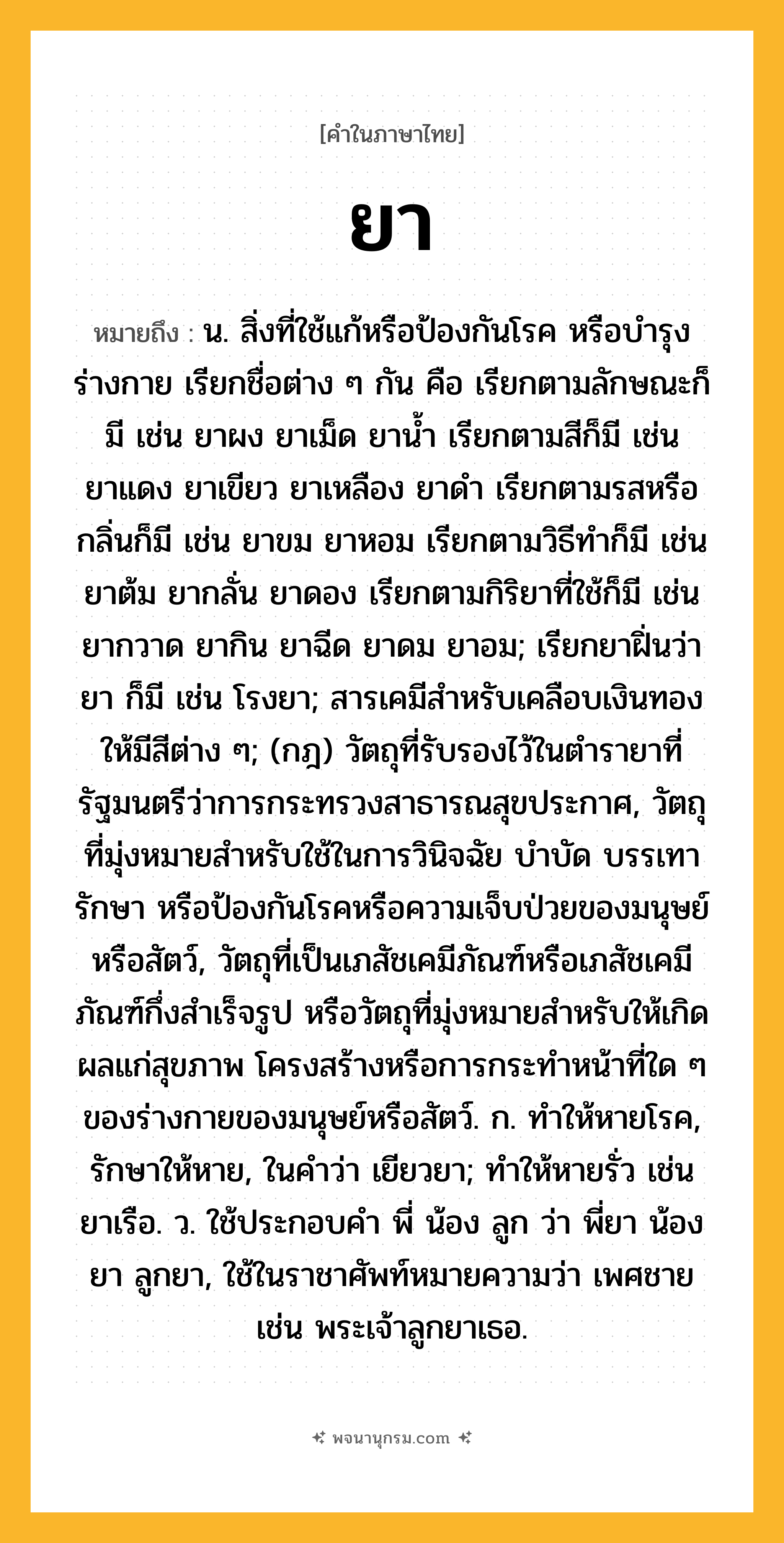 ยา ความหมาย หมายถึงอะไร?, คำในภาษาไทย ยา หมายถึง น. สิ่งที่ใช้แก้หรือป้องกันโรค หรือบํารุงร่างกาย เรียกชื่อต่าง ๆ กัน คือ เรียกตามลักษณะก็มี เช่น ยาผง ยาเม็ด ยานํ้า เรียกตามสีก็มี เช่น ยาแดง ยาเขียว ยาเหลือง ยาดํา เรียกตามรสหรือกลิ่นก็มี เช่น ยาขม ยาหอม เรียกตามวิธีทําก็มี เช่น ยาต้ม ยากลั่น ยาดอง เรียกตามกิริยาที่ใช้ก็มี เช่น ยากวาด ยากิน ยาฉีด ยาดม ยาอม; เรียกยาฝิ่นว่า ยา ก็มี เช่น โรงยา; สารเคมีสําหรับเคลือบเงินทองให้มีสีต่าง ๆ; (กฎ) วัตถุที่รับรองไว้ในตำรายาที่รัฐมนตรีว่าการกระทรวงสาธารณสุขประกาศ, วัตถุที่มุ่งหมายสำหรับใช้ในการวินิจฉัย บำบัด บรรเทา รักษา หรือป้องกันโรคหรือความเจ็บป่วยของมนุษย์หรือสัตว์, วัตถุที่เป็นเภสัชเคมีภัณฑ์หรือเภสัชเคมีภัณฑ์กึ่งสำเร็จรูป หรือวัตถุที่มุ่งหมายสำหรับให้เกิดผลแก่สุขภาพ โครงสร้างหรือการกระทำหน้าที่ใด ๆ ของร่างกายของมนุษย์หรือสัตว์. ก. ทําให้หายโรค, รักษาให้หาย, ในคําว่า เยียวยา; ทําให้หายรั่ว เช่น ยาเรือ. ว. ใช้ประกอบคํา พี่ น้อง ลูก ว่า พี่ยา น้องยา ลูกยา, ใช้ในราชาศัพท์หมายความว่า เพศชาย เช่น พระเจ้าลูกยาเธอ.