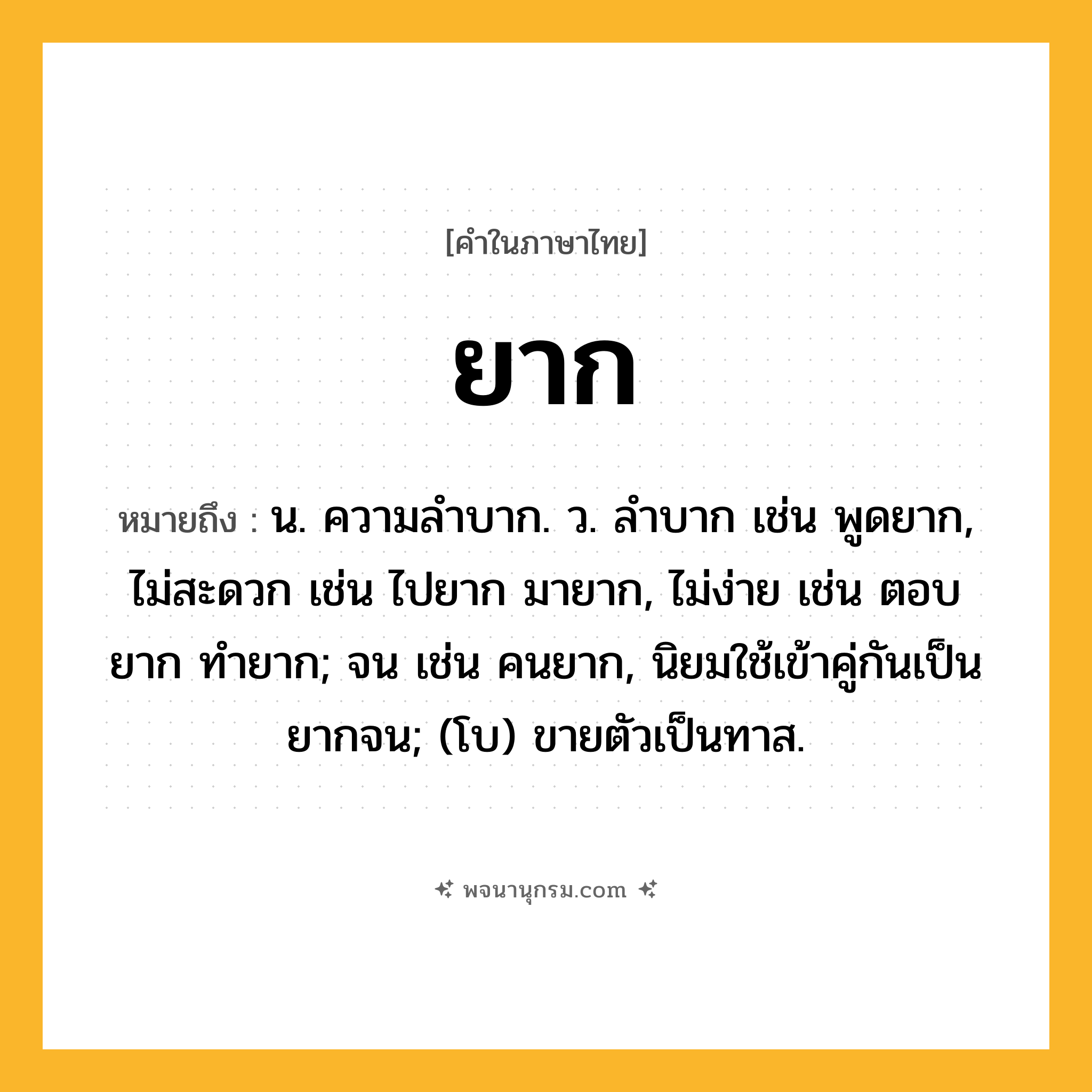 ยาก ความหมาย หมายถึงอะไร?, คำในภาษาไทย ยาก หมายถึง น. ความลําบาก. ว. ลําบาก เช่น พูดยาก, ไม่สะดวก เช่น ไปยาก มายาก, ไม่ง่าย เช่น ตอบยาก ทำยาก; จน เช่น คนยาก, นิยมใช้เข้าคู่กันเป็น ยากจน; (โบ) ขายตัวเป็นทาส.