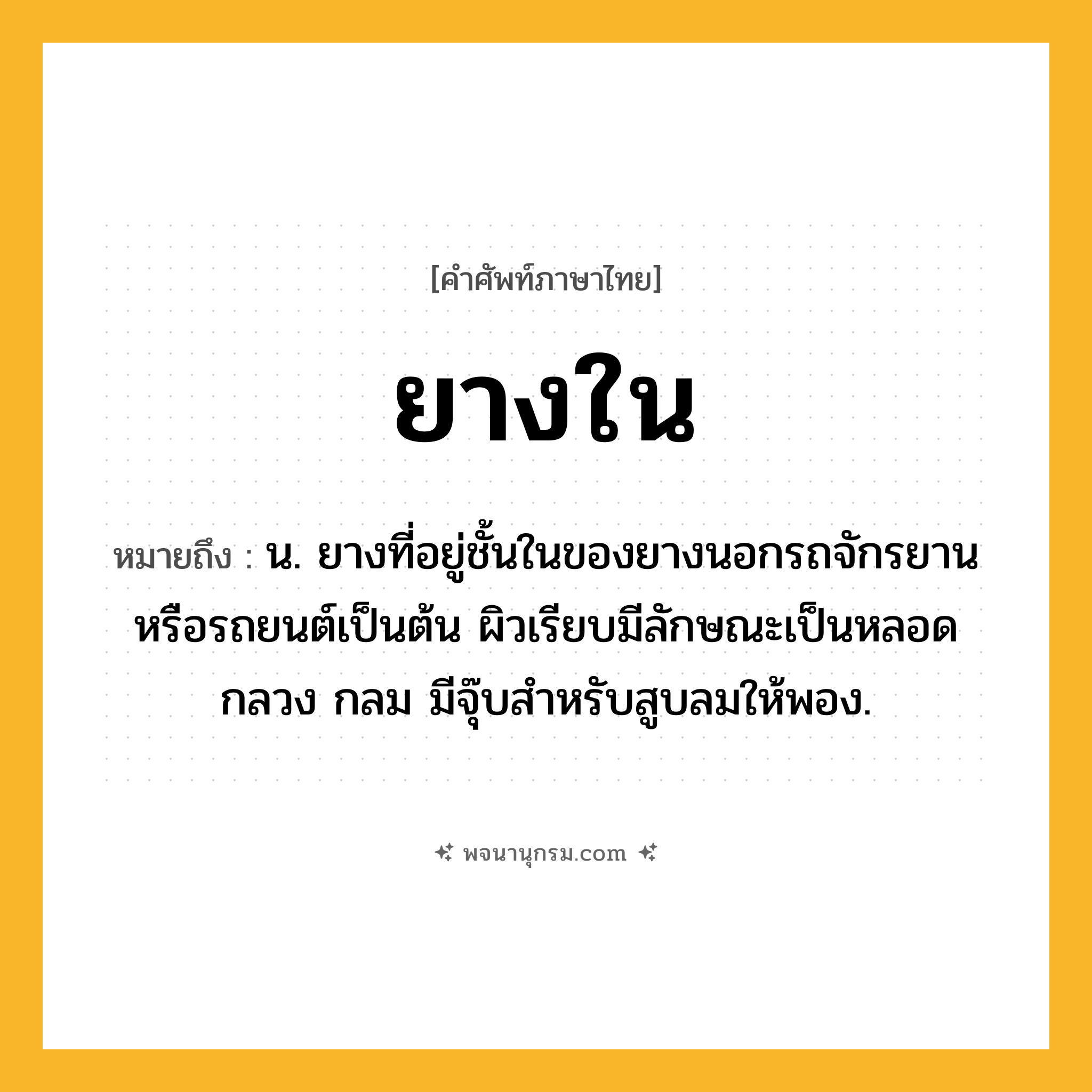 ยางใน ความหมาย หมายถึงอะไร?, คำในภาษาไทย ยางใน หมายถึง น. ยางที่อยู่ชั้นในของยางนอกรถจักรยานหรือรถยนต์เป็นต้น ผิวเรียบมีลักษณะเป็นหลอดกลวง กลม มีจุ๊บสำหรับสูบลมให้พอง.