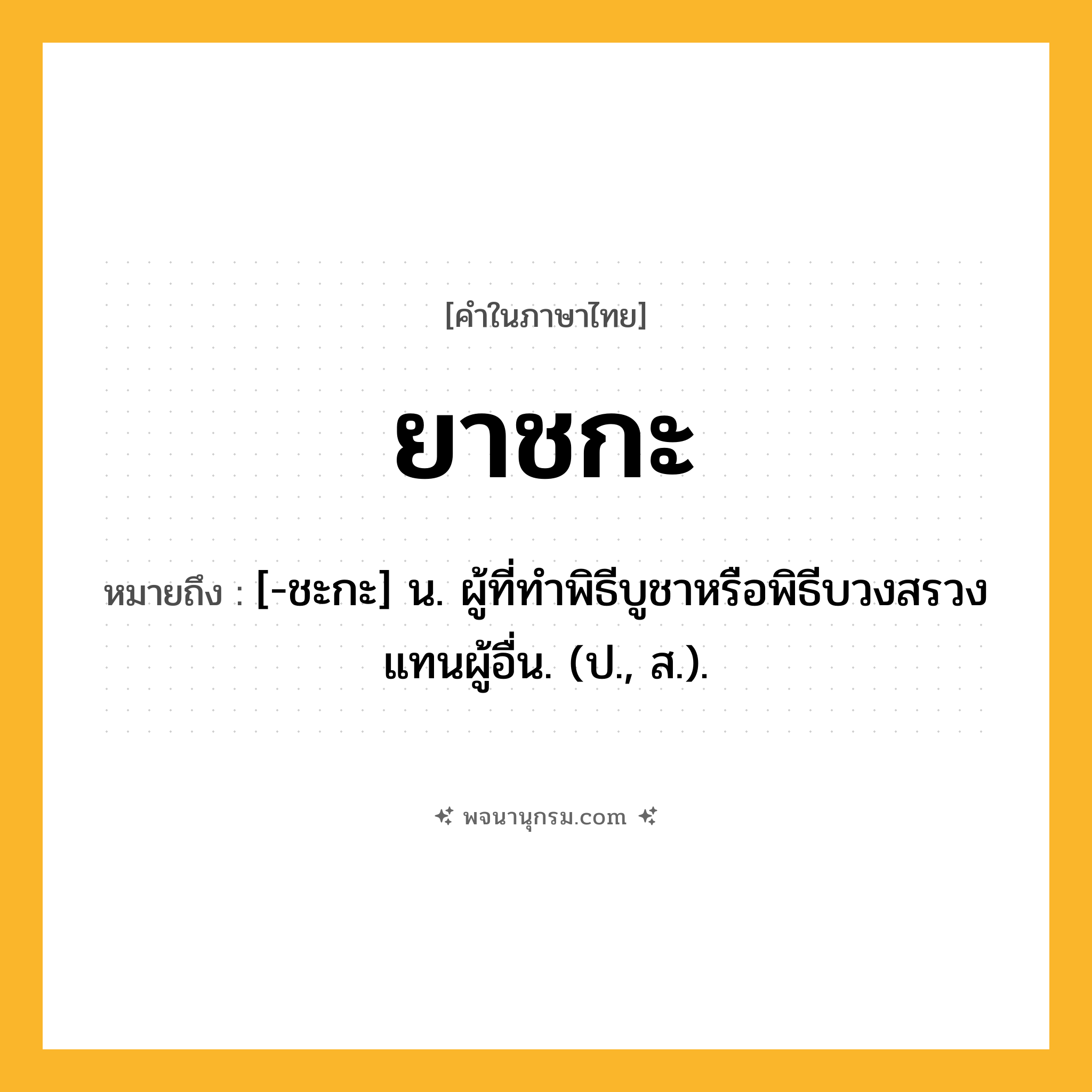 ยาชกะ ความหมาย หมายถึงอะไร?, คำในภาษาไทย ยาชกะ หมายถึง [-ชะกะ] น. ผู้ที่ทําพิธีบูชาหรือพิธีบวงสรวงแทนผู้อื่น. (ป., ส.).
