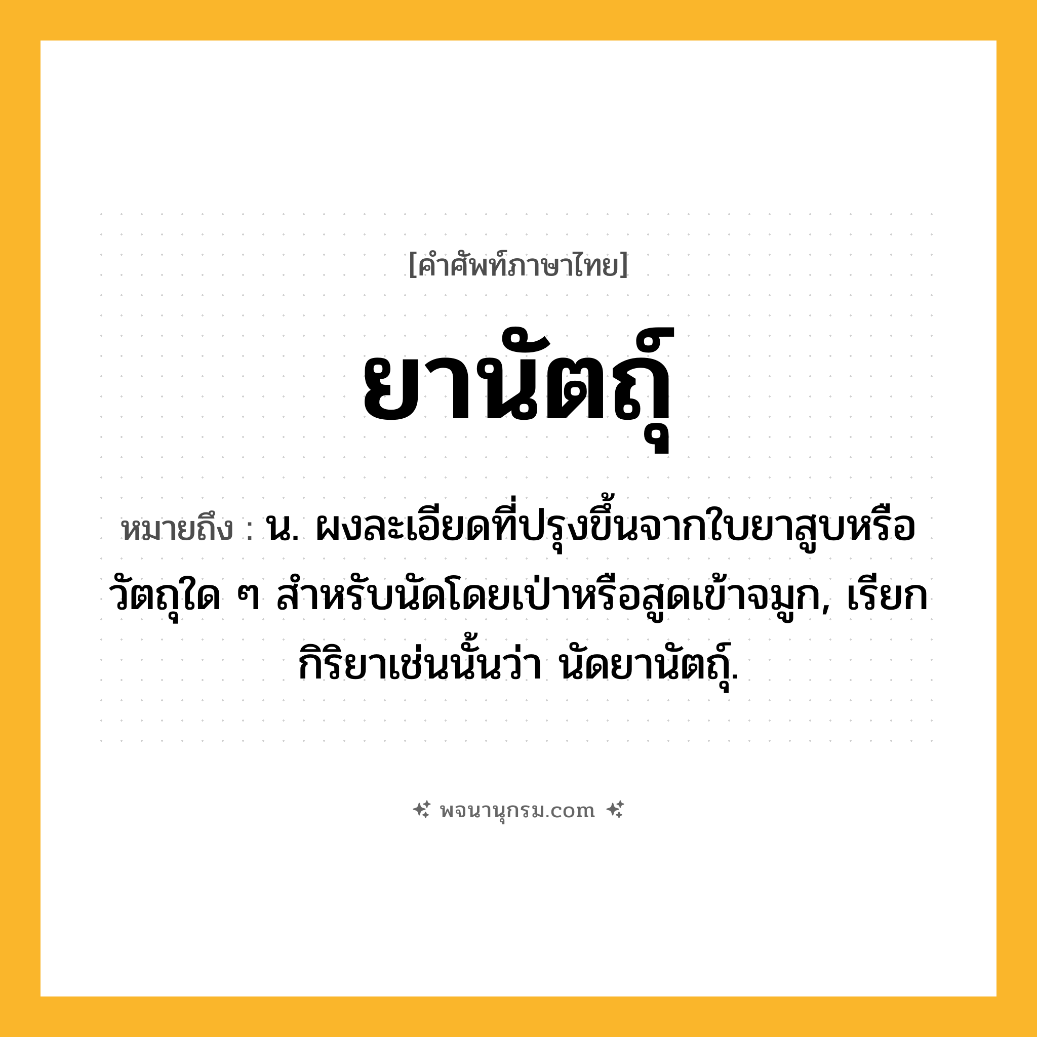 ยานัตถุ์ ความหมาย หมายถึงอะไร?, คำในภาษาไทย ยานัตถุ์ หมายถึง น. ผงละเอียดที่ปรุงขึ้นจากใบยาสูบหรือวัตถุใด ๆ สําหรับนัดโดยเป่าหรือสูดเข้าจมูก, เรียกกิริยาเช่นนั้นว่า นัดยานัตถุ์.