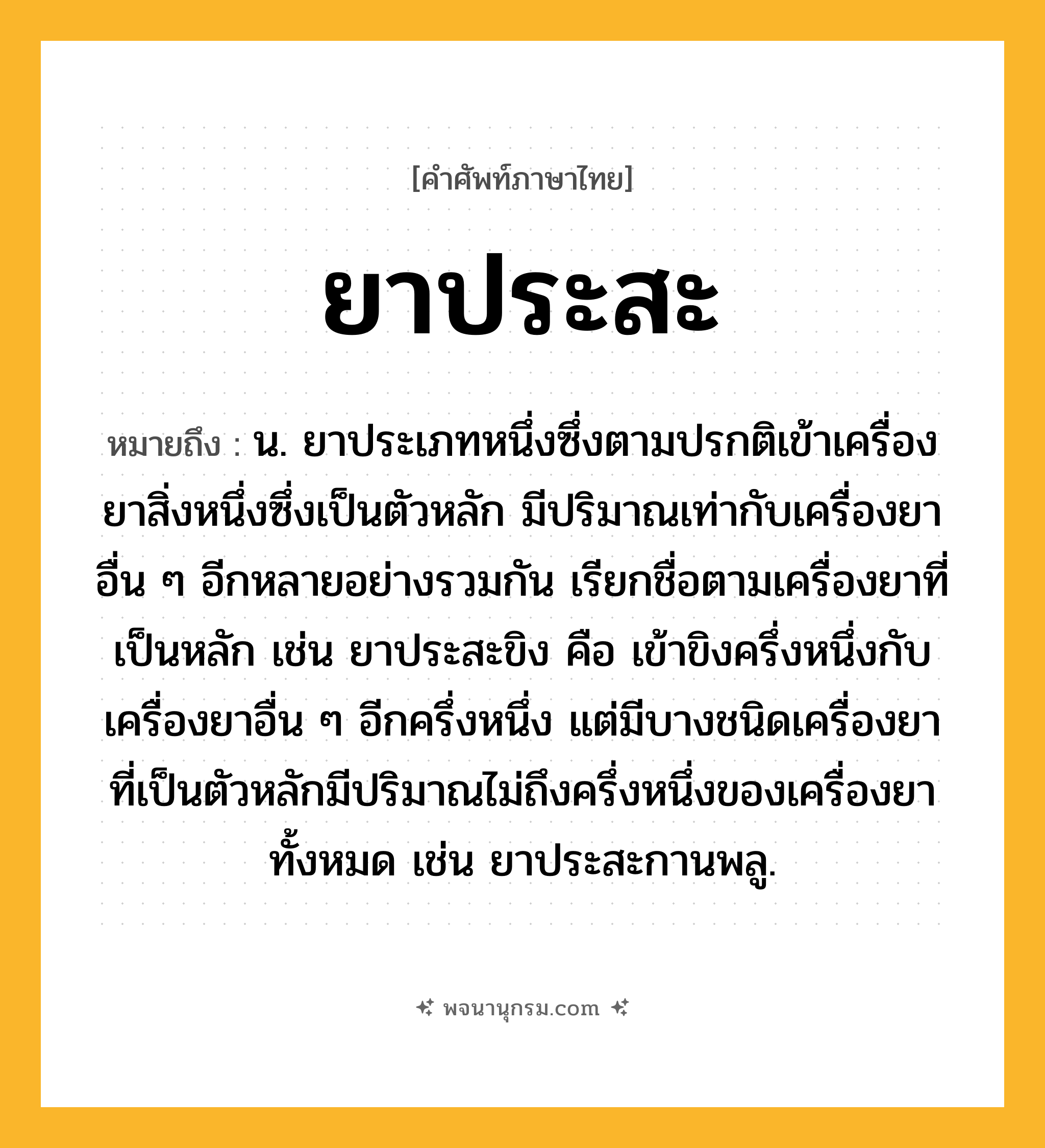 ยาประสะ ความหมาย หมายถึงอะไร?, คำในภาษาไทย ยาประสะ หมายถึง น. ยาประเภทหนึ่งซึ่งตามปรกติเข้าเครื่องยาสิ่งหนึ่งซึ่งเป็นตัวหลัก มีปริมาณเท่ากับเครื่องยาอื่น ๆ อีกหลายอย่างรวมกัน เรียกชื่อตามเครื่องยาที่เป็นหลัก เช่น ยาประสะขิง คือ เข้าขิงครึ่งหนึ่งกับเครื่องยาอื่น ๆ อีกครึ่งหนึ่ง แต่มีบางชนิดเครื่องยาที่เป็นตัวหลักมีปริมาณไม่ถึงครึ่งหนึ่งของเครื่องยาทั้งหมด เช่น ยาประสะกานพลู.