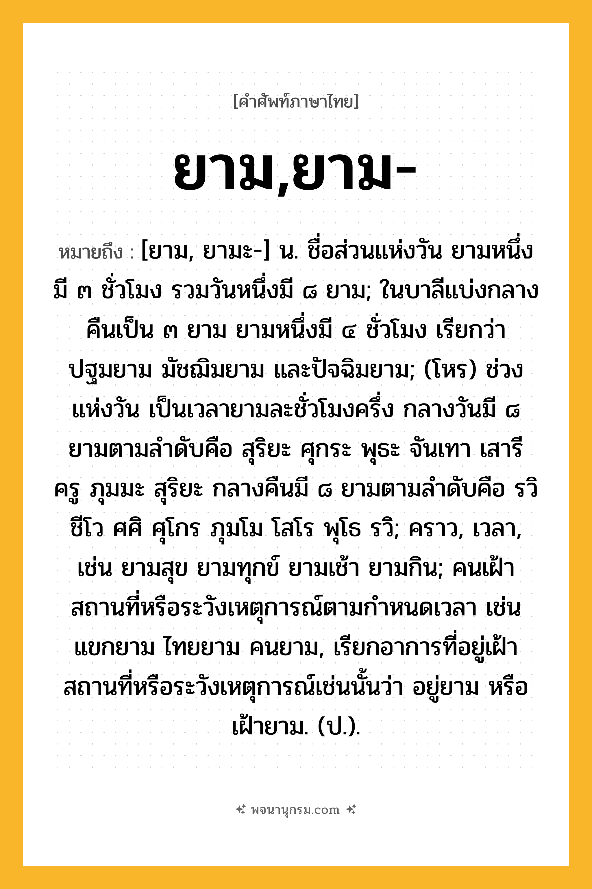 ยาม,ยาม- ความหมาย หมายถึงอะไร?, คำในภาษาไทย ยาม,ยาม- หมายถึง [ยาม, ยามะ-] น. ชื่อส่วนแห่งวัน ยามหนึ่งมี ๓ ชั่วโมง รวมวันหนึ่งมี ๘ ยาม; ในบาลีแบ่งกลางคืนเป็น ๓ ยาม ยามหนึ่งมี ๔ ชั่วโมง เรียกว่า ปฐมยาม มัชฌิมยาม และปัจฉิมยาม; (โหร) ช่วงแห่งวัน เป็นเวลายามละชั่วโมงครึ่ง กลางวันมี ๘ ยามตามลำดับคือ สุริยะ ศุกระ พุธะ จันเทา เสารี ครู ภุมมะ สุริยะ กลางคืนมี ๘ ยามตามลำดับคือ รวิ ชีโว ศศิ ศุโกร ภุมโม โสโร พุโธ รวิ; คราว, เวลา, เช่น ยามสุข ยามทุกข์ ยามเช้า ยามกิน; คนเฝ้าสถานที่หรือระวังเหตุการณ์ตามกําหนดเวลา เช่น แขกยาม ไทยยาม คนยาม, เรียกอาการที่อยู่เฝ้าสถานที่หรือระวังเหตุการณ์เช่นนั้นว่า อยู่ยาม หรือ เฝ้ายาม. (ป.).