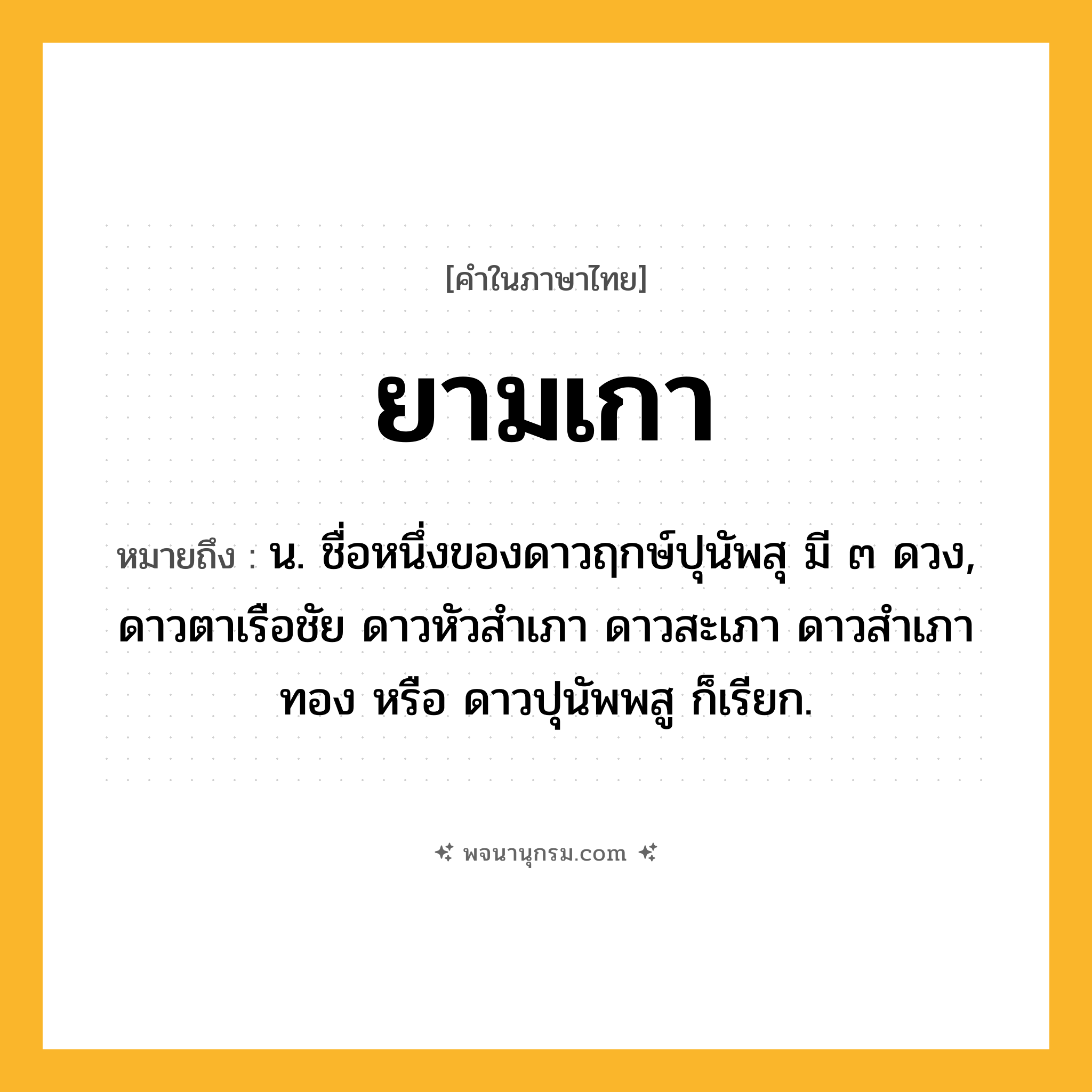 ยามเกา ความหมาย หมายถึงอะไร?, คำในภาษาไทย ยามเกา หมายถึง น. ชื่อหนึ่งของดาวฤกษ์ปุนัพสุ มี ๓ ดวง, ดาวตาเรือชัย ดาวหัวสําเภา ดาวสะเภา ดาวสําเภาทอง หรือ ดาวปุนัพพสู ก็เรียก.
