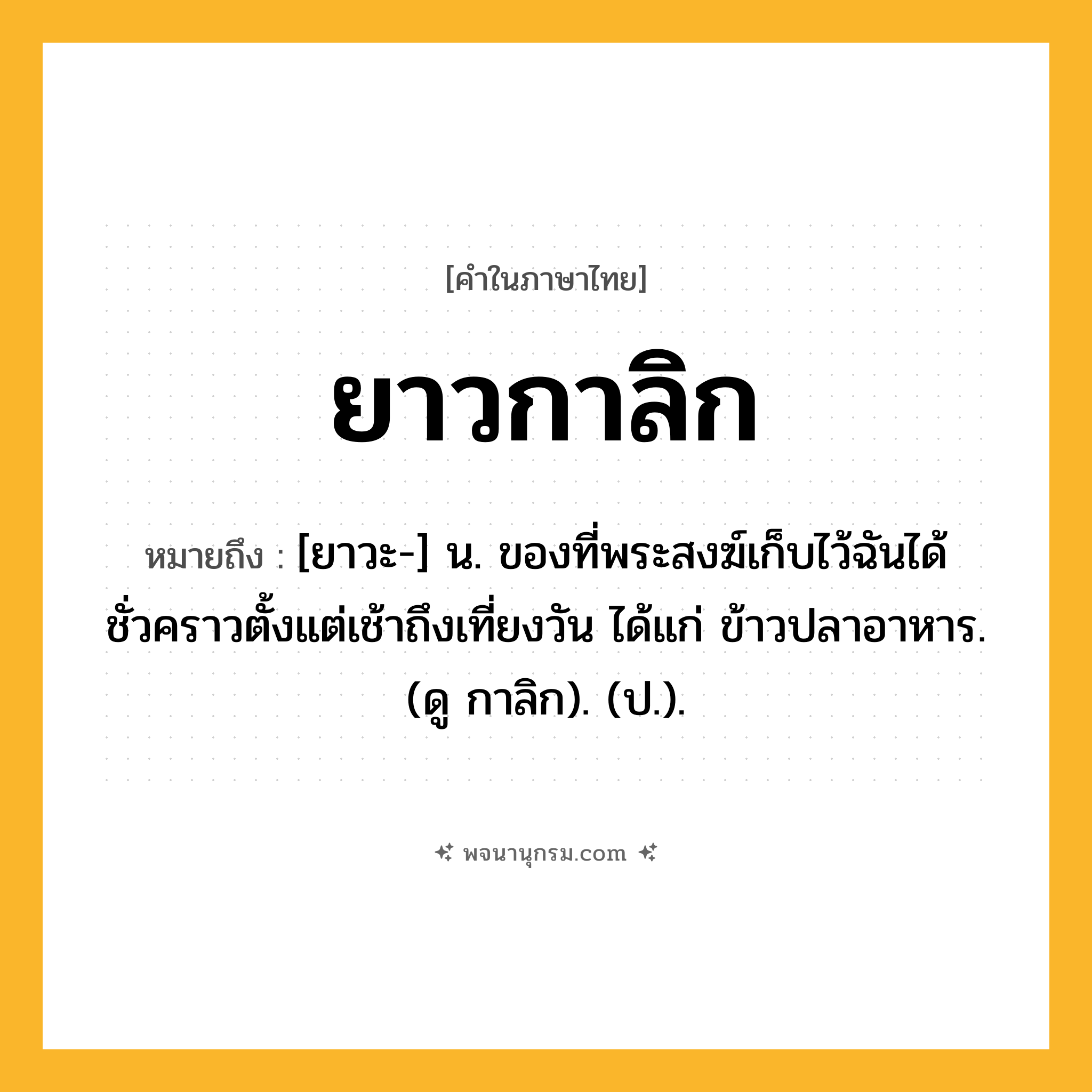 ยาวกาลิก ความหมาย หมายถึงอะไร?, คำในภาษาไทย ยาวกาลิก หมายถึง [ยาวะ-] น. ของที่พระสงฆ์เก็บไว้ฉันได้ชั่วคราวตั้งแต่เช้าถึงเที่ยงวัน ได้แก่ ข้าวปลาอาหาร. (ดู กาลิก). (ป.).