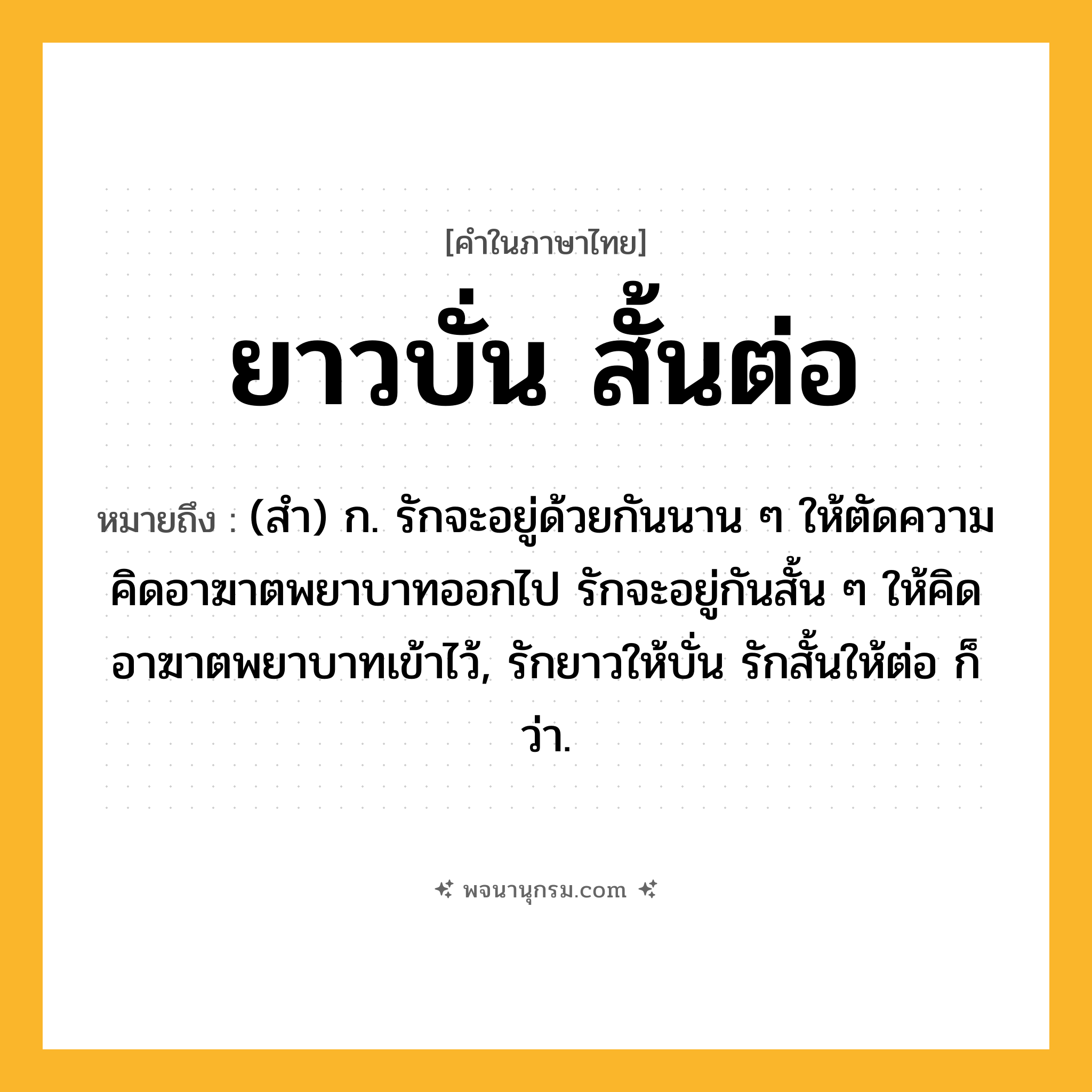 ยาวบั่น สั้นต่อ ความหมาย หมายถึงอะไร?, คำในภาษาไทย ยาวบั่น สั้นต่อ หมายถึง (สํา) ก. รักจะอยู่ด้วยกันนาน ๆ ให้ตัดความคิดอาฆาตพยาบาทออกไป รักจะอยู่กันสั้น ๆ ให้คิดอาฆาตพยาบาทเข้าไว้, รักยาวให้บั่น รักสั้นให้ต่อ ก็ว่า.