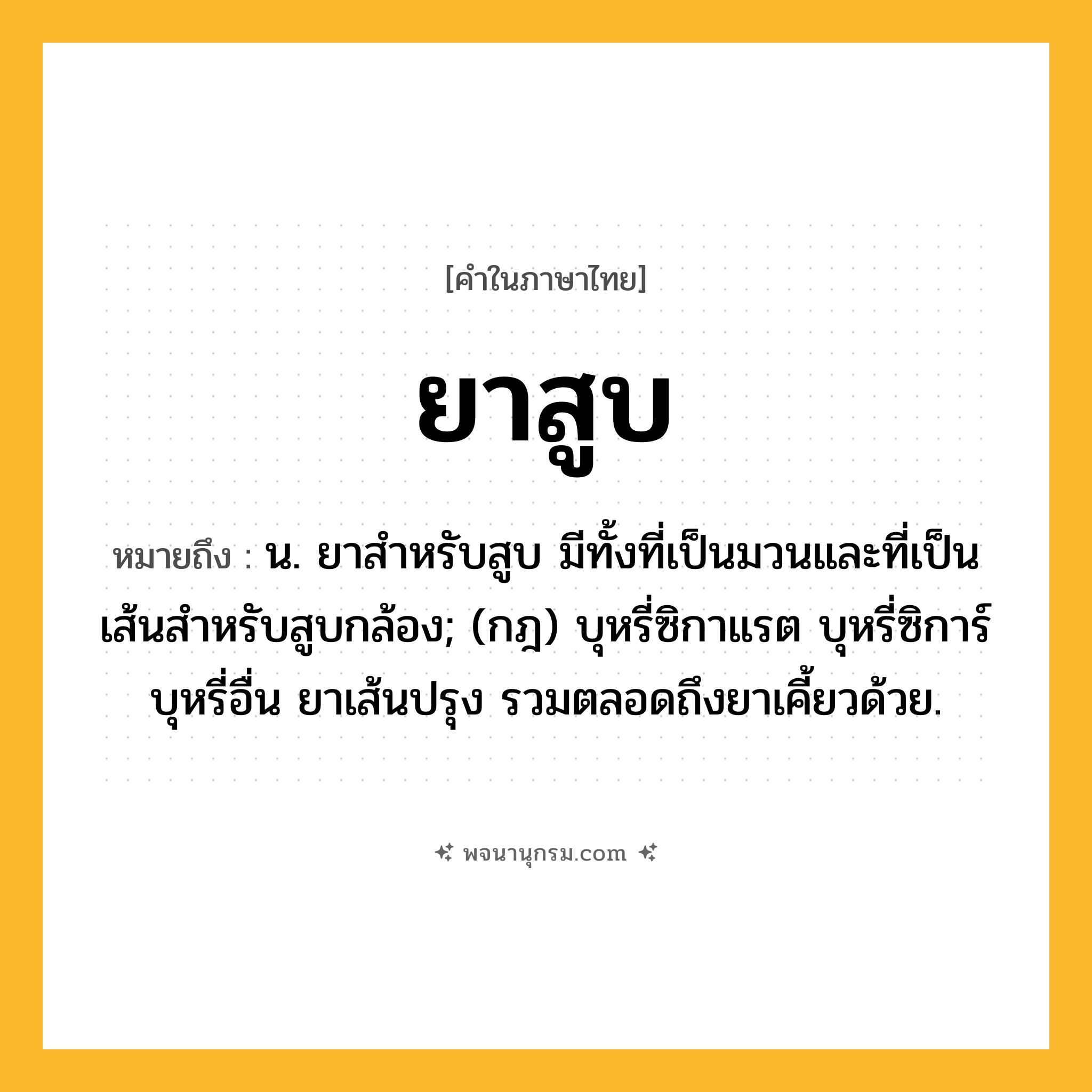 ยาสูบ ความหมาย หมายถึงอะไร?, คำในภาษาไทย ยาสูบ หมายถึง น. ยาสำหรับสูบ มีทั้งที่เป็นมวนและที่เป็นเส้นสำหรับสูบกล้อง; (กฎ) บุหรี่ซิกาแรต บุหรี่ซิการ์ บุหรี่อื่น ยาเส้นปรุง รวมตลอดถึงยาเคี้ยวด้วย.
