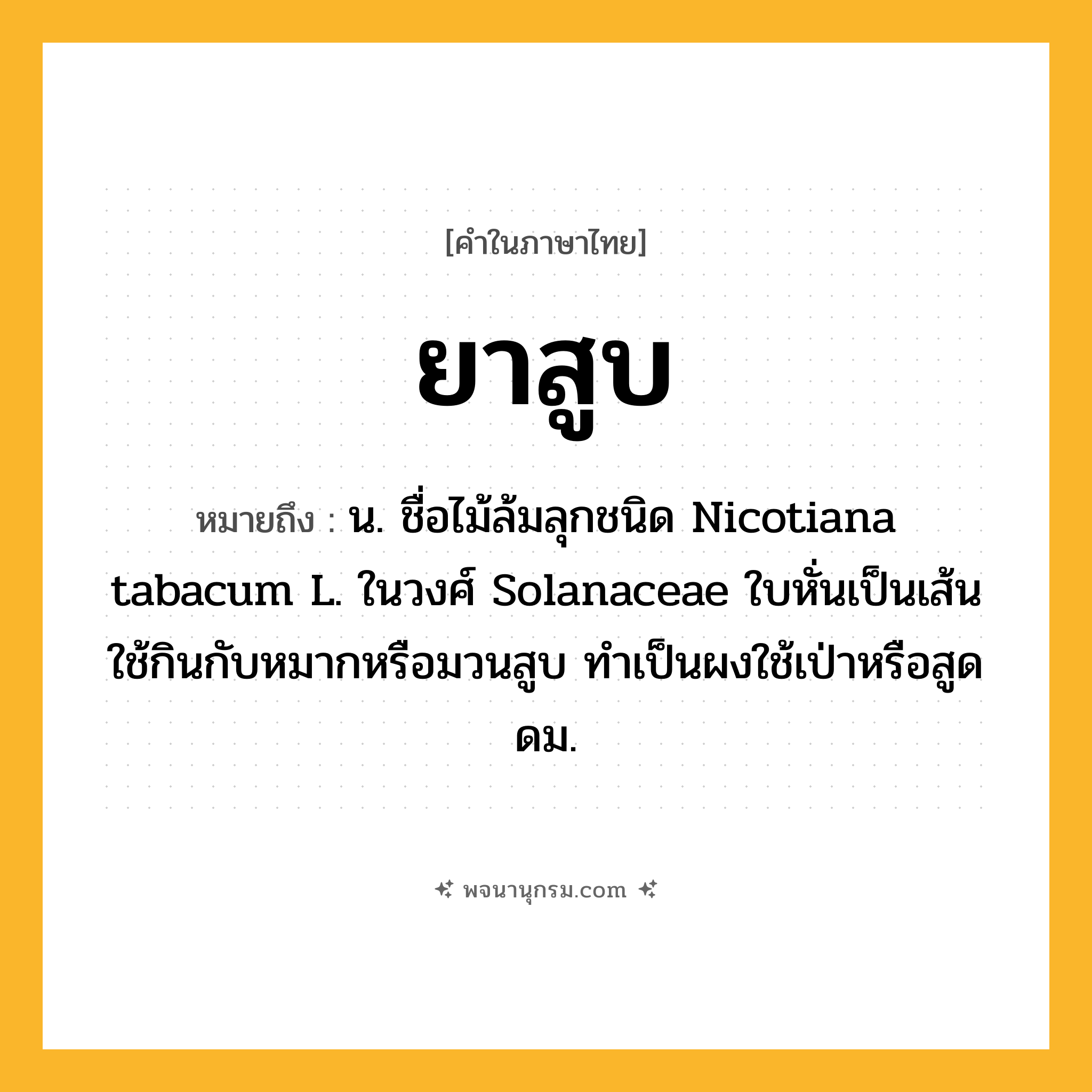 ยาสูบ ความหมาย หมายถึงอะไร?, คำในภาษาไทย ยาสูบ หมายถึง น. ชื่อไม้ล้มลุกชนิด Nicotiana tabacum L. ในวงศ์ Solanaceae ใบหั่นเป็นเส้นใช้กินกับหมากหรือมวนสูบ ทําเป็นผงใช้เป่าหรือสูดดม.