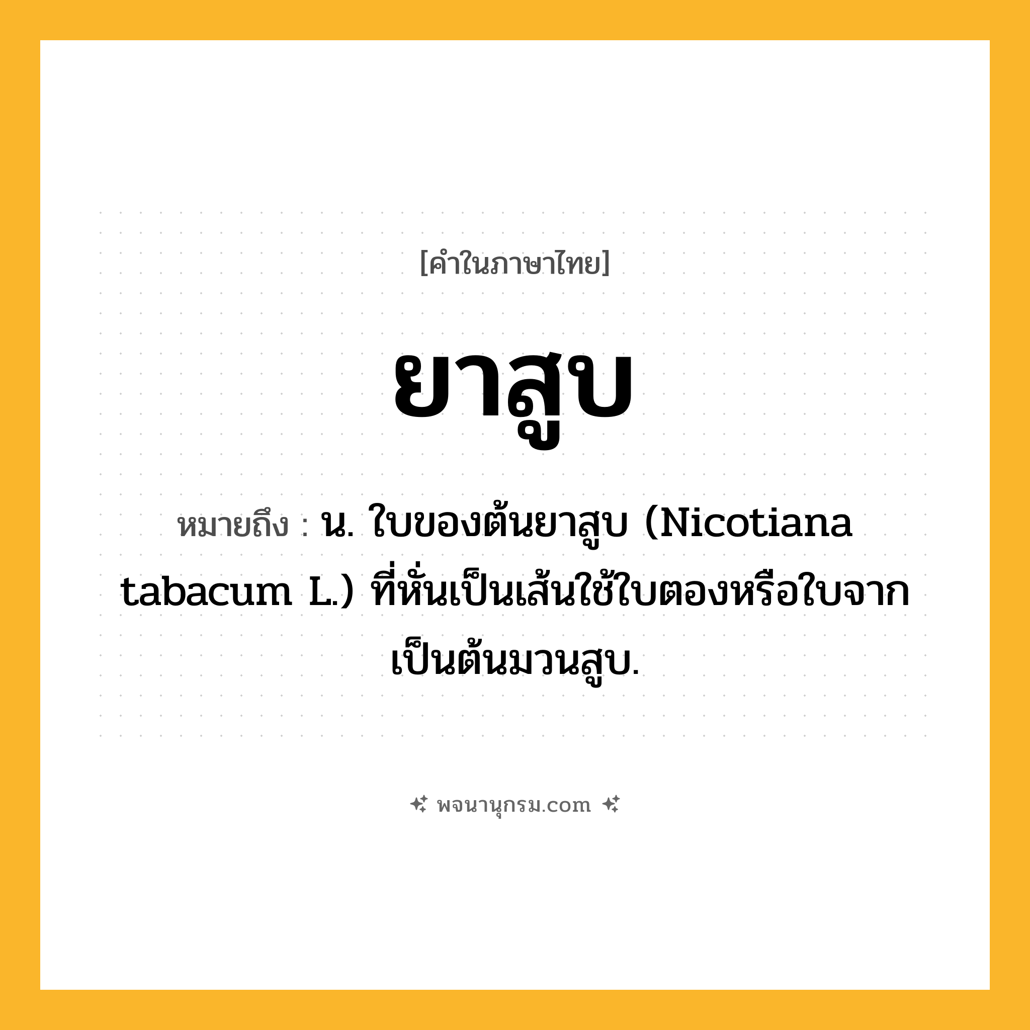 ยาสูบ ความหมาย หมายถึงอะไร?, คำในภาษาไทย ยาสูบ หมายถึง น. ใบของต้นยาสูบ (Nicotiana tabacum L.) ที่หั่นเป็นเส้นใช้ใบตองหรือใบจากเป็นต้นมวนสูบ.