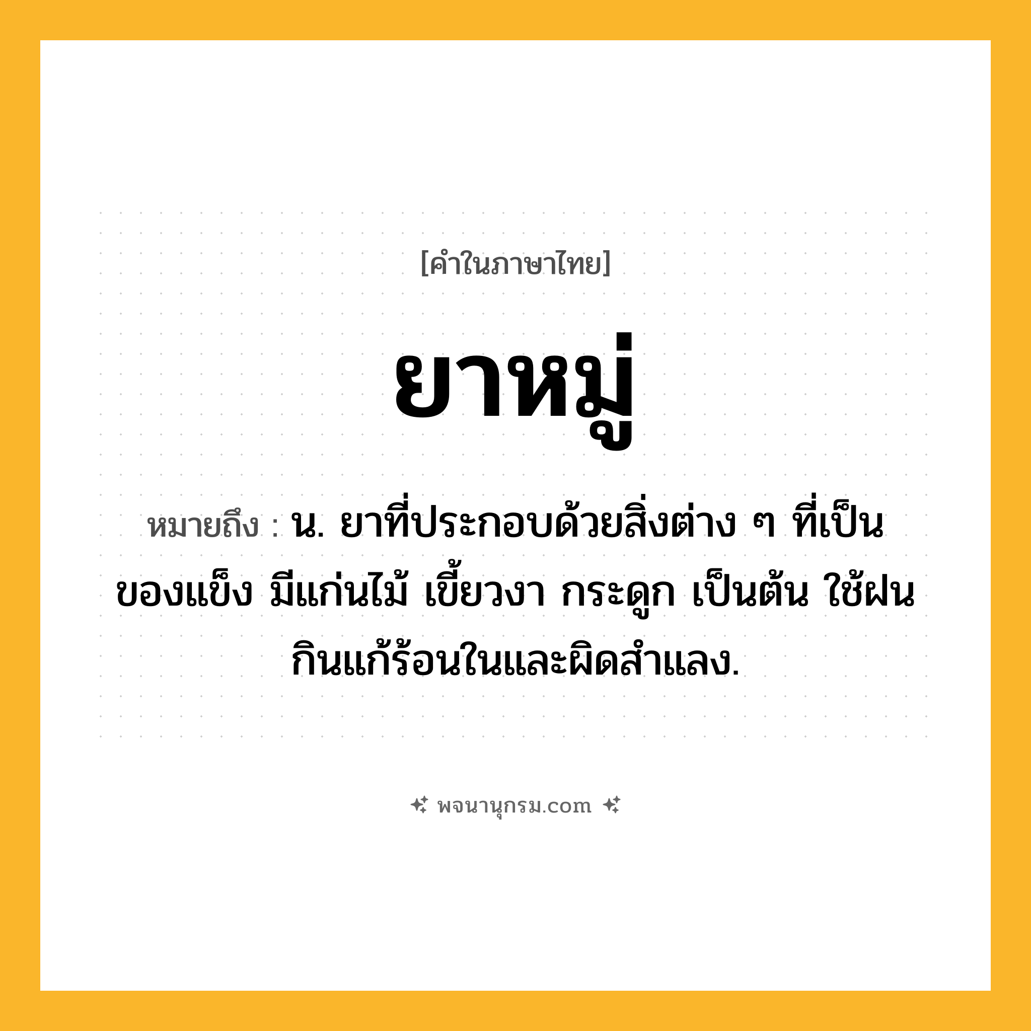 ยาหมู่ ความหมาย หมายถึงอะไร?, คำในภาษาไทย ยาหมู่ หมายถึง น. ยาที่ประกอบด้วยสิ่งต่าง ๆ ที่เป็นของแข็ง มีแก่นไม้ เขี้ยวงา กระดูก เป็นต้น ใช้ฝนกินแก้ร้อนในและผิดสำแลง.