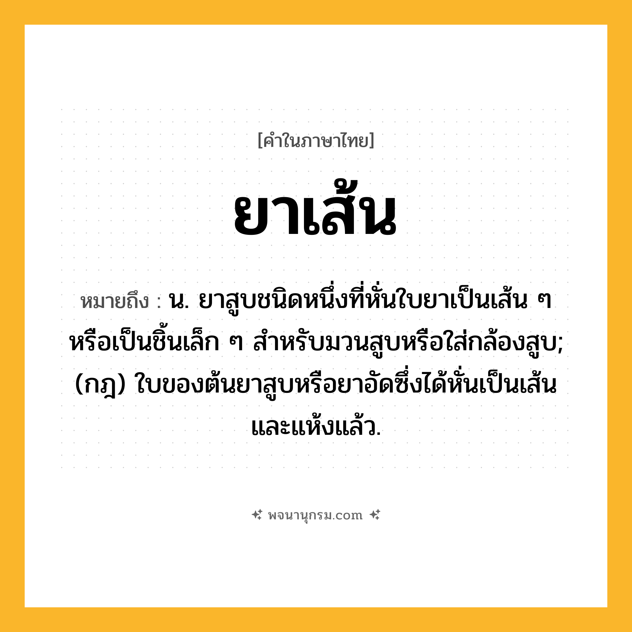 ยาเส้น ความหมาย หมายถึงอะไร?, คำในภาษาไทย ยาเส้น หมายถึง น. ยาสูบชนิดหนึ่งที่หั่นใบยาเป็นเส้น ๆ หรือเป็นชิ้นเล็ก ๆ สําหรับมวนสูบหรือใส่กล้องสูบ; (กฎ) ใบของต้นยาสูบหรือยาอัดซึ่งได้หั่นเป็นเส้นและแห้งแล้ว.