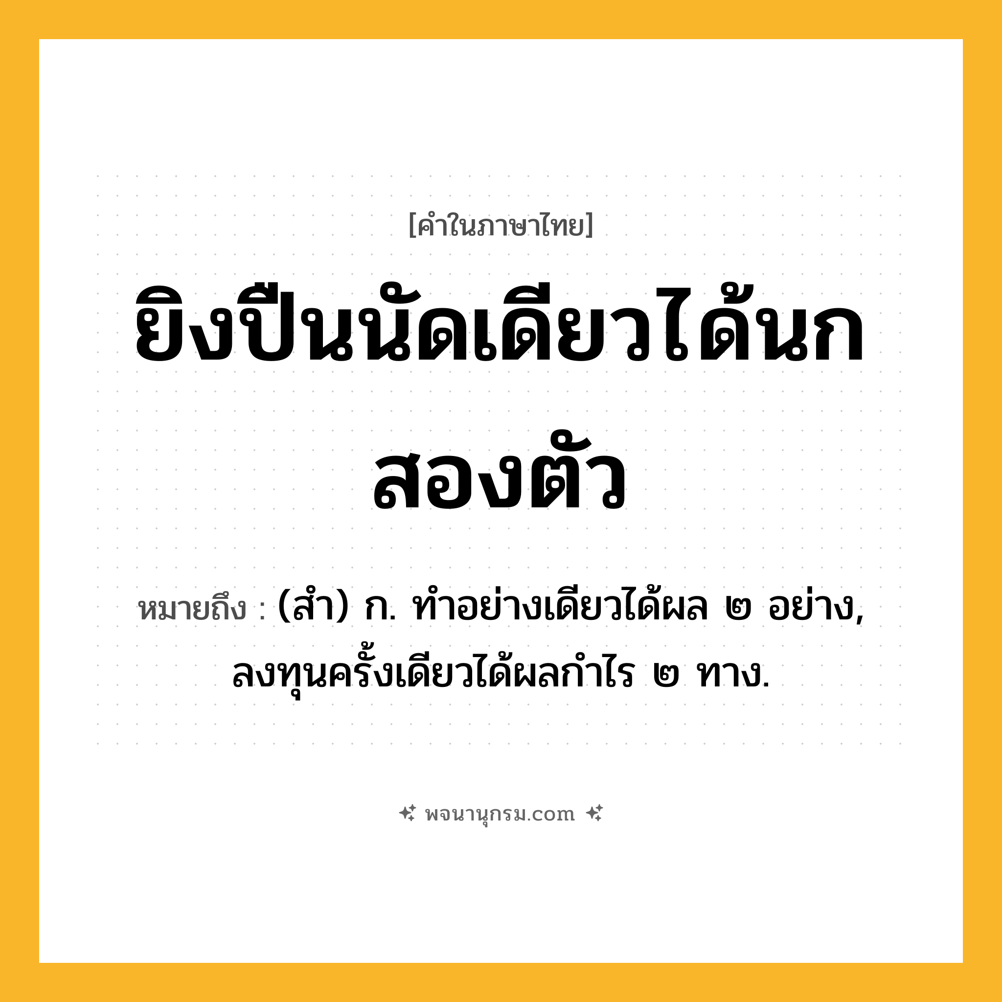 ยิงปืนนัดเดียวได้นกสองตัว ความหมาย หมายถึงอะไร?, คำในภาษาไทย ยิงปืนนัดเดียวได้นกสองตัว หมายถึง (สํา) ก. ทําอย่างเดียวได้ผล ๒ อย่าง, ลงทุนครั้งเดียวได้ผลกําไร ๒ ทาง.