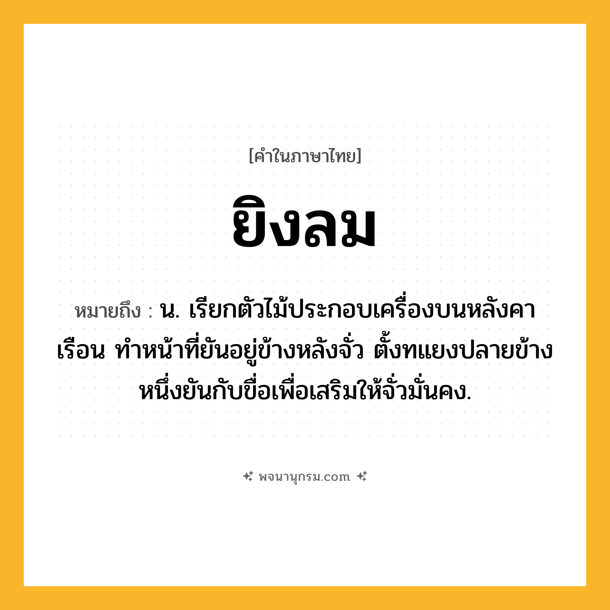 ยิงลม ความหมาย หมายถึงอะไร?, คำในภาษาไทย ยิงลม หมายถึง น. เรียกตัวไม้ประกอบเครื่องบนหลังคาเรือน ทำหน้าที่ยันอยู่ข้างหลังจั่ว ตั้งทแยงปลายข้างหนึ่งยันกับขื่อเพื่อเสริมให้จั่วมั่นคง.