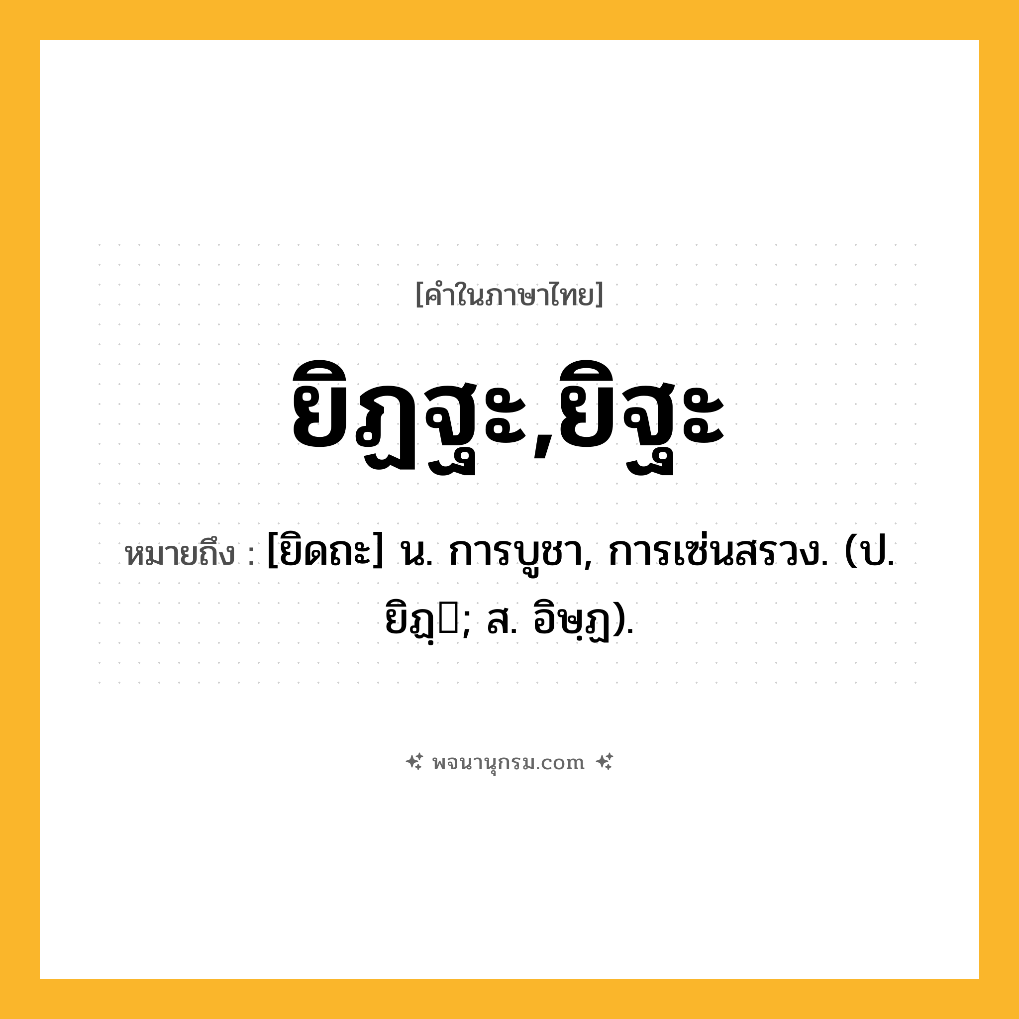 ยิฏฐะ,ยิฐะ ความหมาย หมายถึงอะไร?, คำในภาษาไทย ยิฏฐะ,ยิฐะ หมายถึง [ยิดถะ] น. การบูชา, การเซ่นสรวง. (ป. ยิฏฺ; ส. อิษฺฏ).