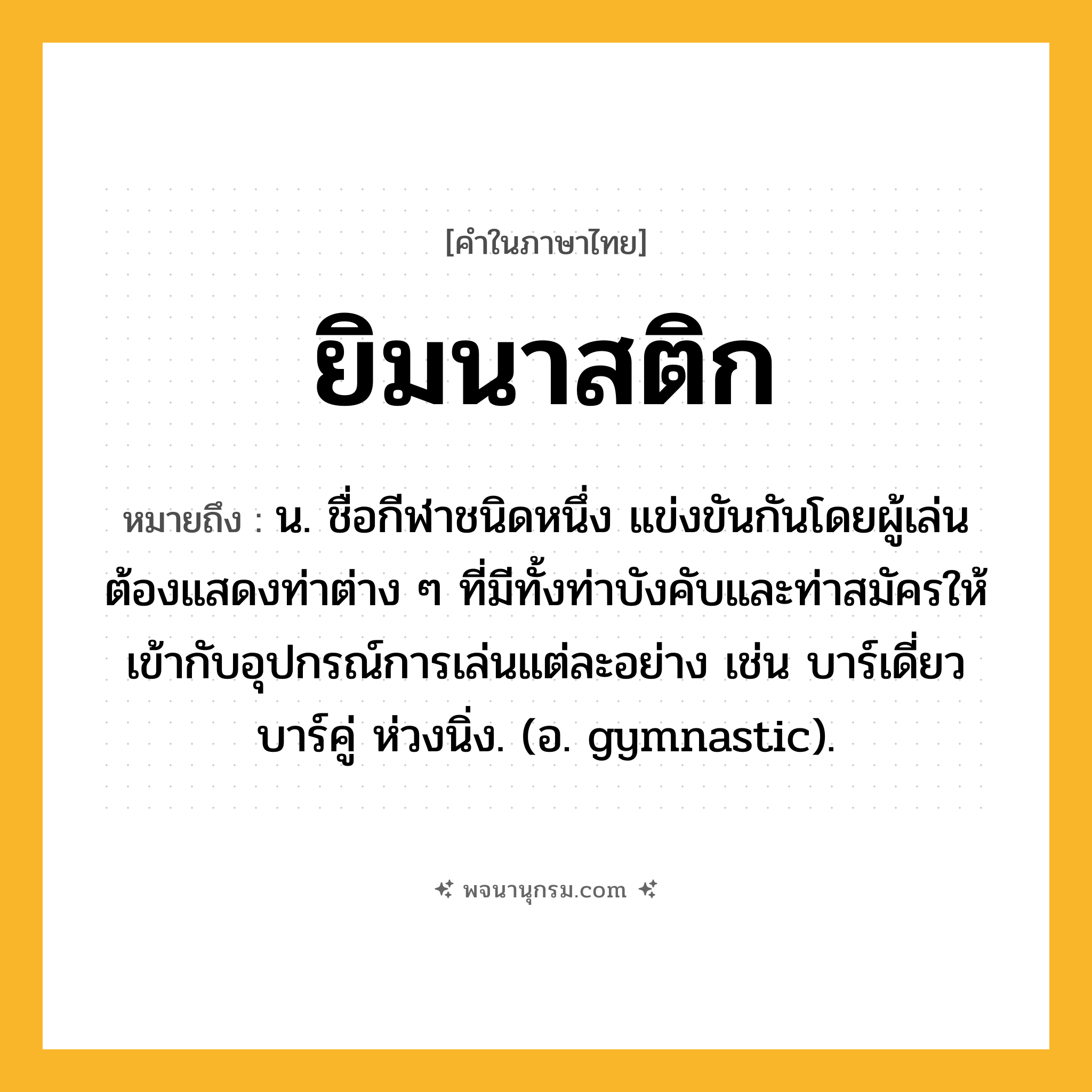 ยิมนาสติก ความหมาย หมายถึงอะไร?, คำในภาษาไทย ยิมนาสติก หมายถึง น. ชื่อกีฬาชนิดหนึ่ง แข่งขันกันโดยผู้เล่นต้องแสดงท่าต่าง ๆ ที่มีทั้งท่าบังคับและท่าสมัครให้เข้ากับอุปกรณ์การเล่นแต่ละอย่าง เช่น บาร์เดี่ยว บาร์คู่ ห่วงนิ่ง. (อ. gymnastic).