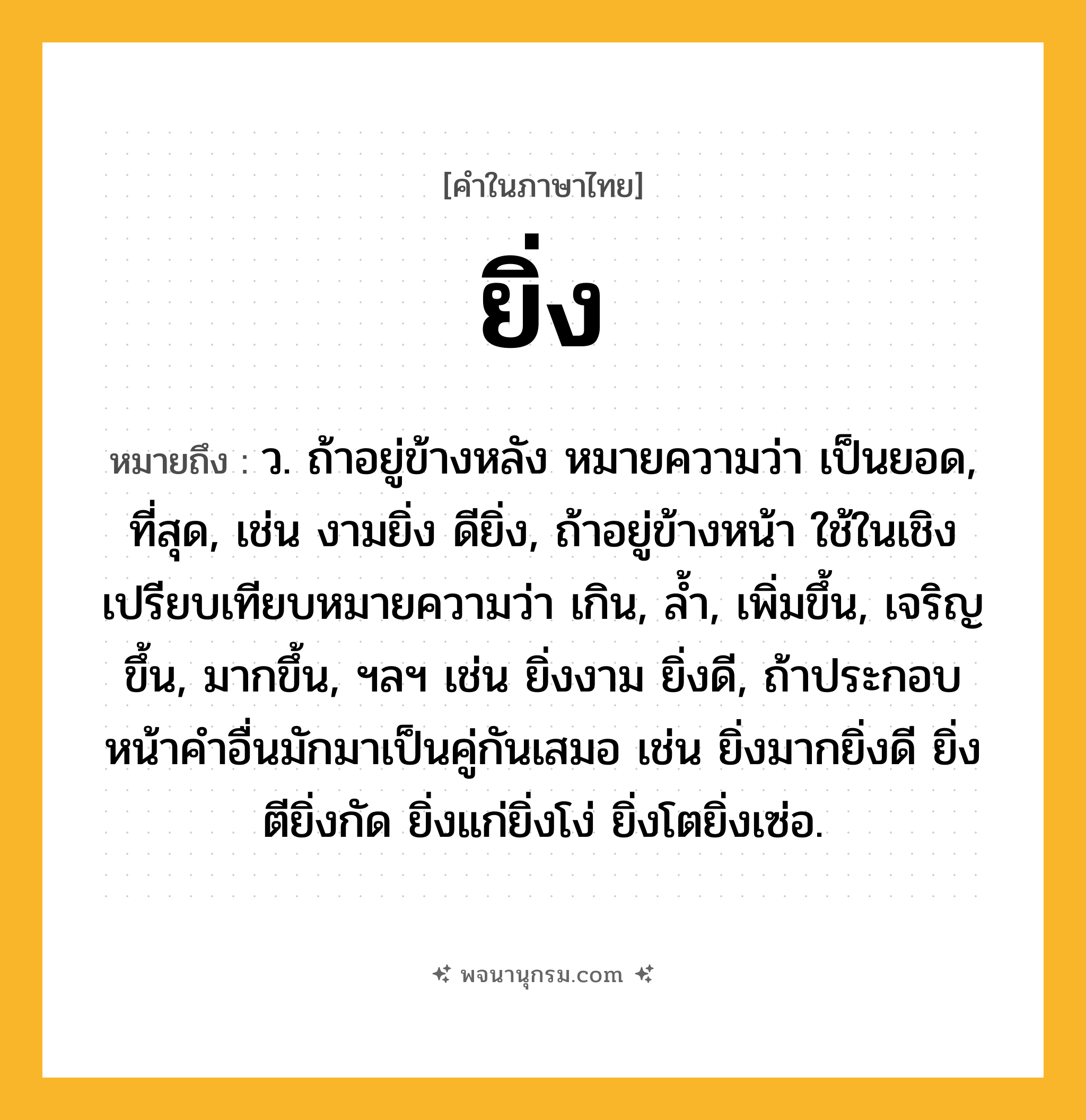 ยิ่ง ความหมาย หมายถึงอะไร?, คำในภาษาไทย ยิ่ง หมายถึง ว. ถ้าอยู่ข้างหลัง หมายความว่า เป็นยอด, ที่สุด, เช่น งามยิ่ง ดียิ่ง, ถ้าอยู่ข้างหน้า ใช้ในเชิงเปรียบเทียบหมายความว่า เกิน, ลํ้า, เพิ่มขึ้น, เจริญขึ้น, มากขึ้น, ฯลฯ เช่น ยิ่งงาม ยิ่งดี, ถ้าประกอบหน้าคำอื่นมักมาเป็นคู่กันเสมอ เช่น ยิ่งมากยิ่งดี ยิ่งตียิ่งกัด ยิ่งแก่ยิ่งโง่ ยิ่งโตยิ่งเซ่อ.