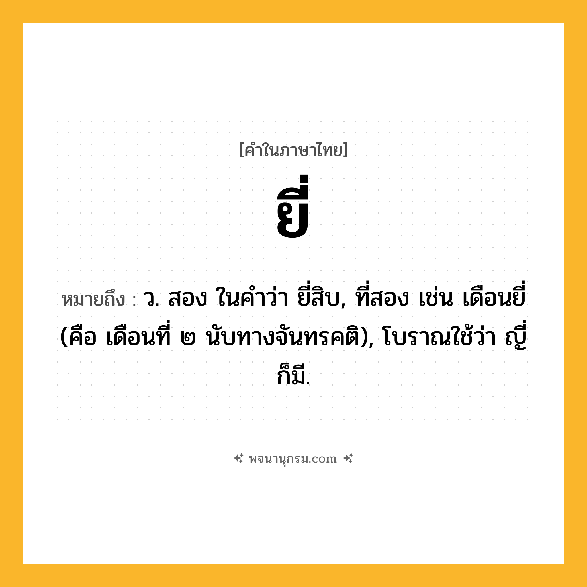 ยี่ ความหมาย หมายถึงอะไร?, คำในภาษาไทย ยี่ หมายถึง ว. สอง ในคำว่า ยี่สิบ, ที่สอง เช่น เดือนยี่ (คือ เดือนที่ ๒ นับทางจันทรคติ), โบราณใช้ว่า ญี่ ก็มี.