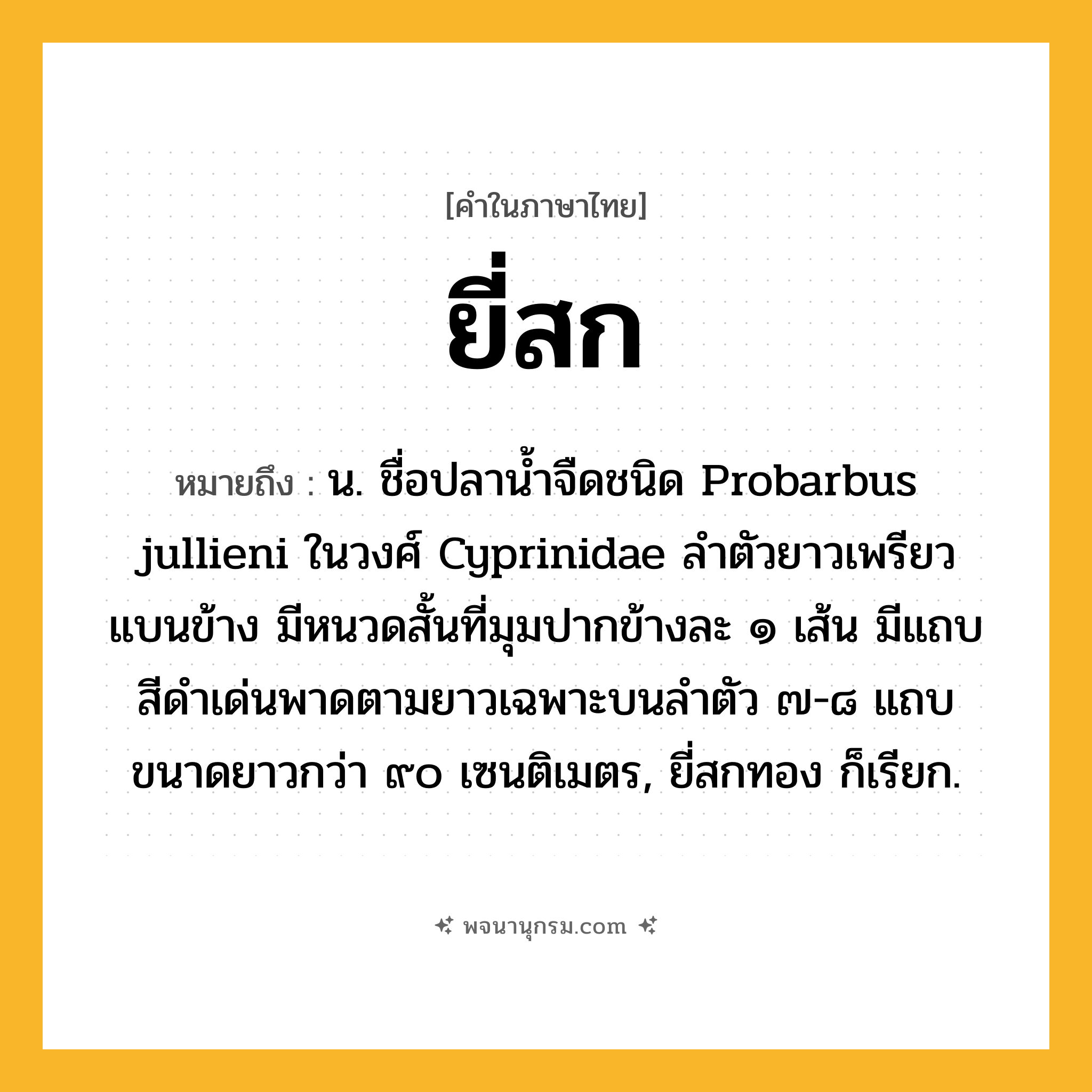 ยี่สก ความหมาย หมายถึงอะไร?, คำในภาษาไทย ยี่สก หมายถึง น. ชื่อปลานํ้าจืดชนิด Probarbus jullieni ในวงศ์ Cyprinidae ลําตัวยาวเพรียว แบนข้าง มีหนวดสั้นที่มุมปากข้างละ ๑ เส้น มีแถบสีดําเด่นพาดตามยาวเฉพาะบนลําตัว ๗-๘ แถบ ขนาดยาวกว่า ๙๐ เซนติเมตร, ยี่สกทอง ก็เรียก.