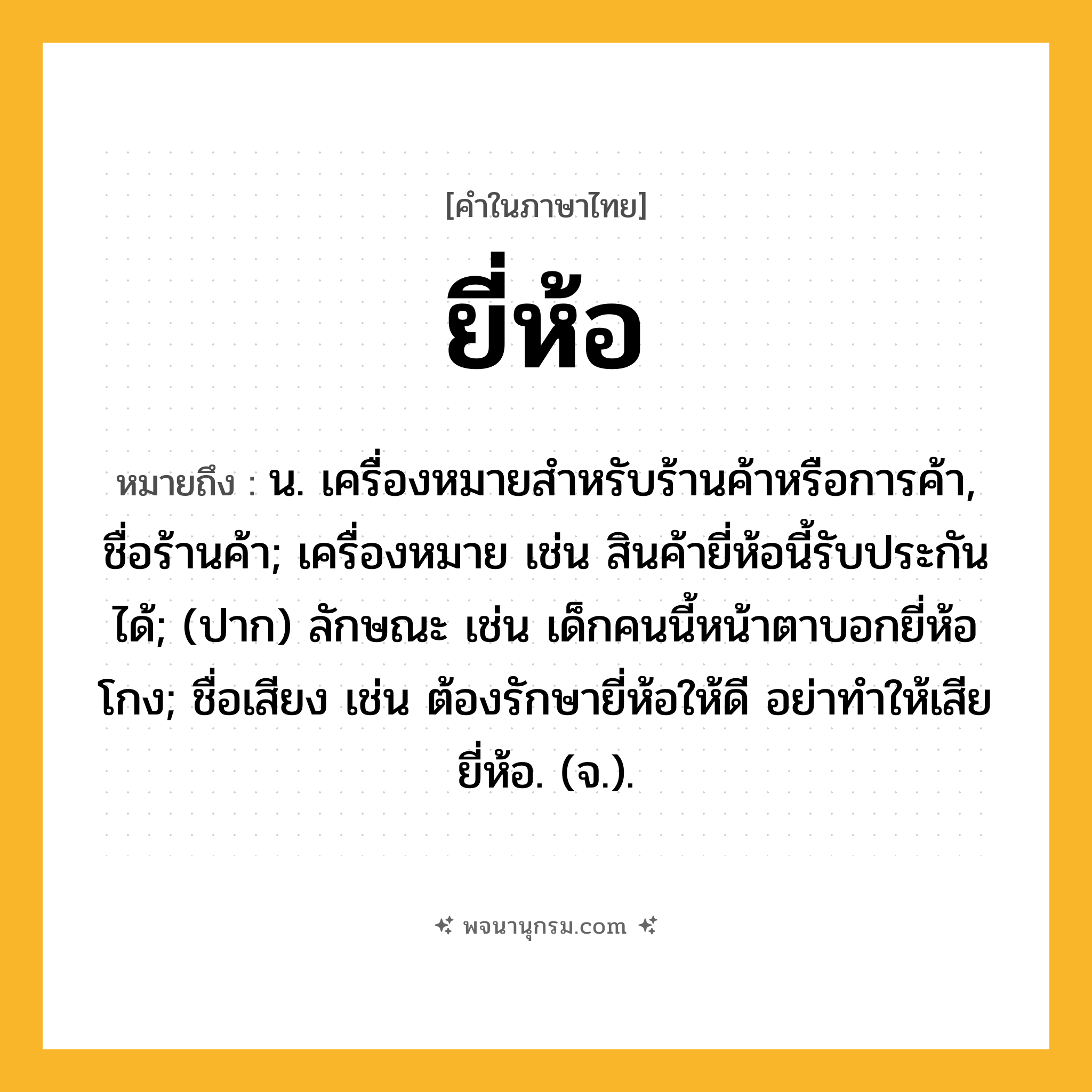 ยี่ห้อ ความหมาย หมายถึงอะไร?, คำในภาษาไทย ยี่ห้อ หมายถึง น. เครื่องหมายสําหรับร้านค้าหรือการค้า, ชื่อร้านค้า; เครื่องหมาย เช่น สินค้ายี่ห้อนี้รับประกันได้; (ปาก) ลักษณะ เช่น เด็กคนนี้หน้าตาบอกยี่ห้อโกง; ชื่อเสียง เช่น ต้องรักษายี่ห้อให้ดี อย่าทำให้เสียยี่ห้อ. (จ.).