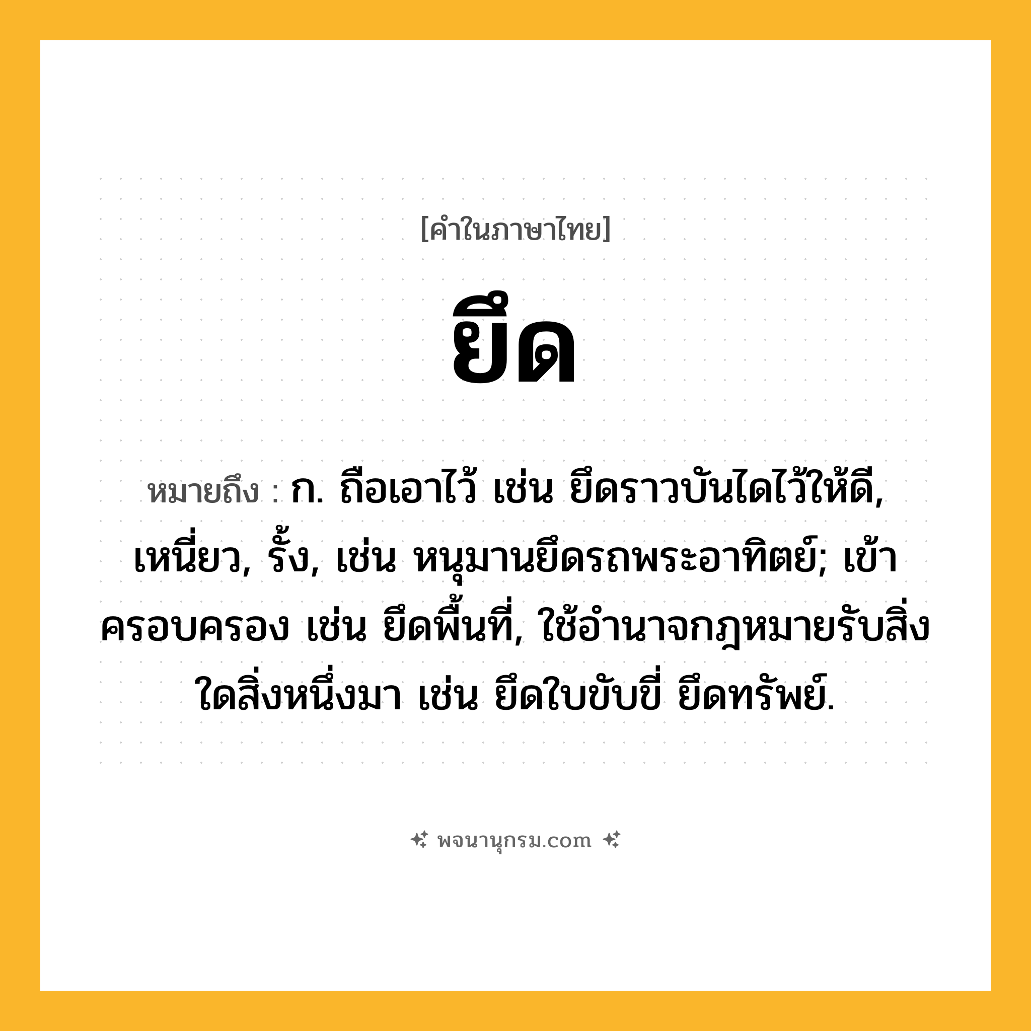 ยึด ความหมาย หมายถึงอะไร?, คำในภาษาไทย ยึด หมายถึง ก. ถือเอาไว้ เช่น ยึดราวบันไดไว้ให้ดี, เหนี่ยว, รั้ง, เช่น หนุมานยึดรถพระอาทิตย์; เข้าครอบครอง เช่น ยึดพื้นที่, ใช้อำนาจกฎหมายรับสิ่งใดสิ่งหนึ่งมา เช่น ยึดใบขับขี่ ยึดทรัพย์.