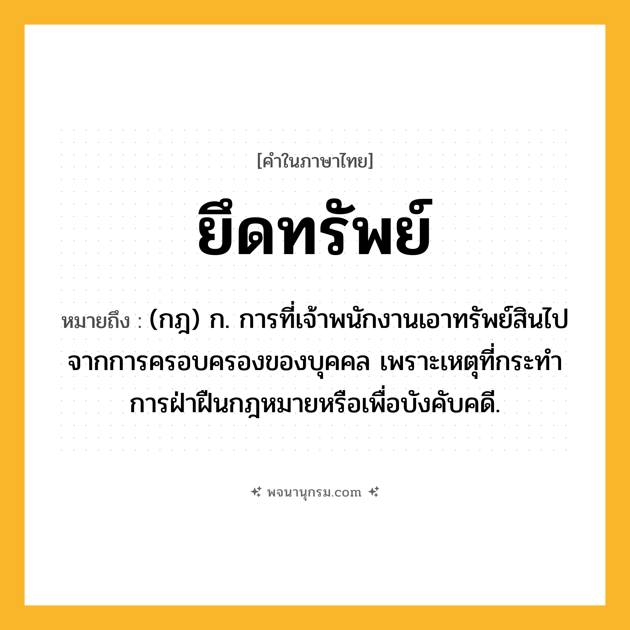 ยึดทรัพย์ ความหมาย หมายถึงอะไร?, คำในภาษาไทย ยึดทรัพย์ หมายถึง (กฎ) ก. การที่เจ้าพนักงานเอาทรัพย์สินไปจากการครอบครองของบุคคล เพราะเหตุที่กระทําการฝ่าฝืนกฎหมายหรือเพื่อบังคับคดี.