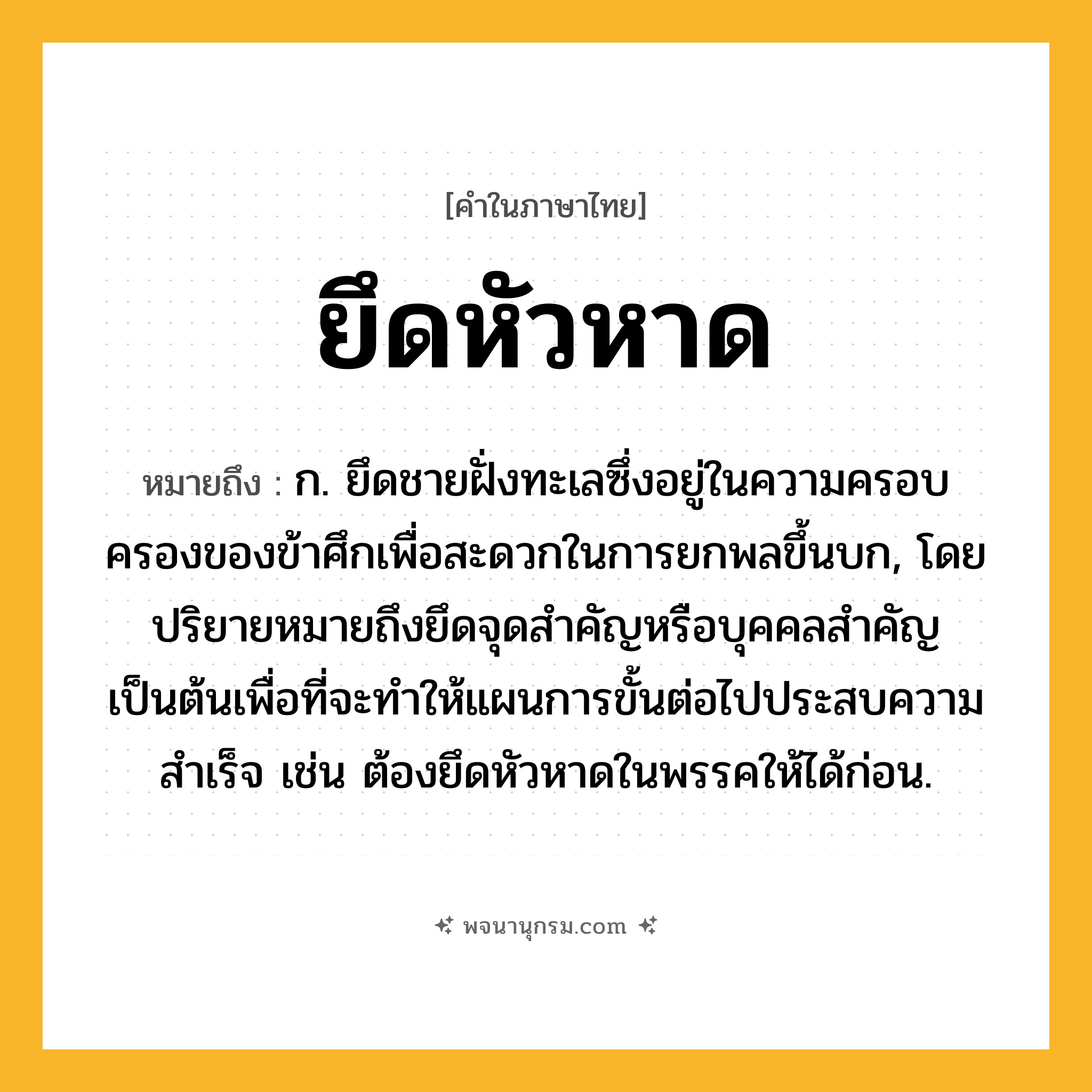 ยึดหัวหาด ความหมาย หมายถึงอะไร?, คำในภาษาไทย ยึดหัวหาด หมายถึง ก. ยึดชายฝั่งทะเลซึ่งอยู่ในความครอบครองของข้าศึกเพื่อสะดวกในการยกพลขึ้นบก, โดยปริยายหมายถึงยึดจุดสำคัญหรือบุคคลสำคัญเป็นต้นเพื่อที่จะทำให้แผนการขั้นต่อไปประสบความสำเร็จ เช่น ต้องยึดหัวหาดในพรรคให้ได้ก่อน.