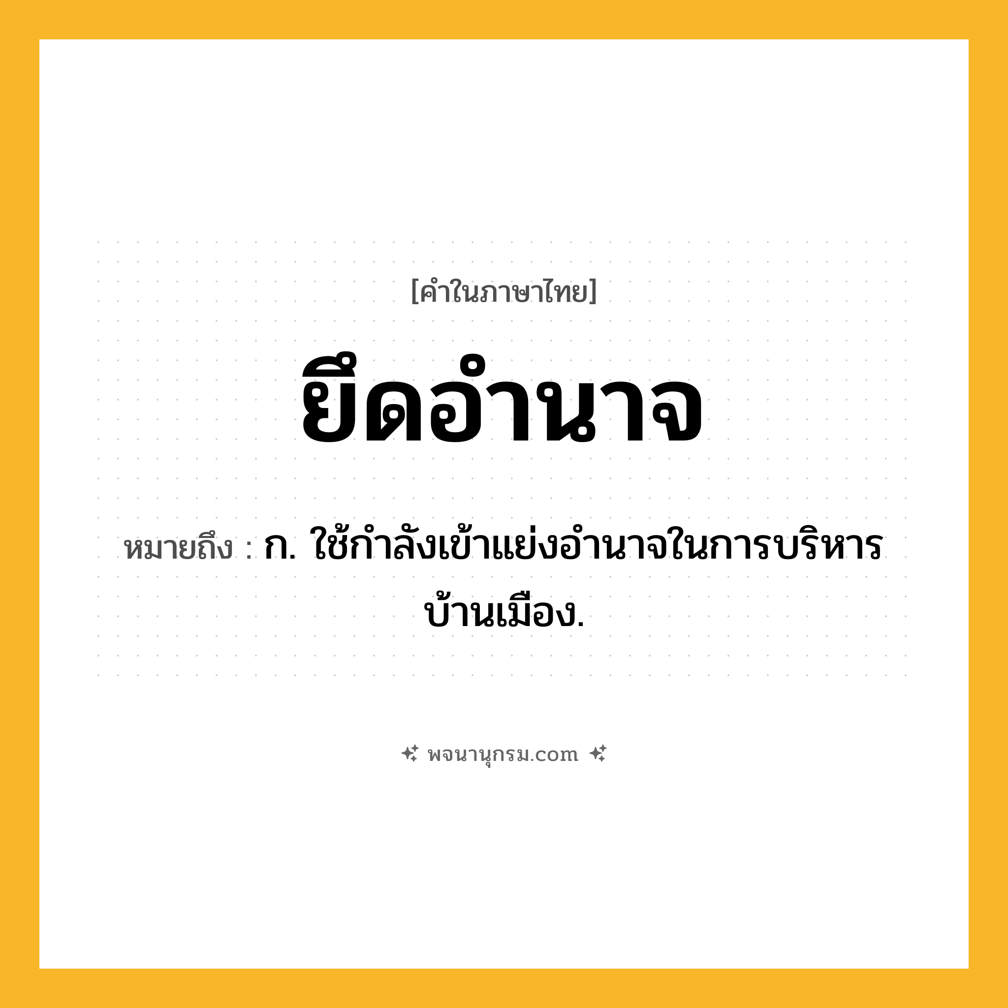 ยึดอำนาจ ความหมาย หมายถึงอะไร?, คำในภาษาไทย ยึดอำนาจ หมายถึง ก. ใช้กำลังเข้าแย่งอำนาจในการบริหารบ้านเมือง.