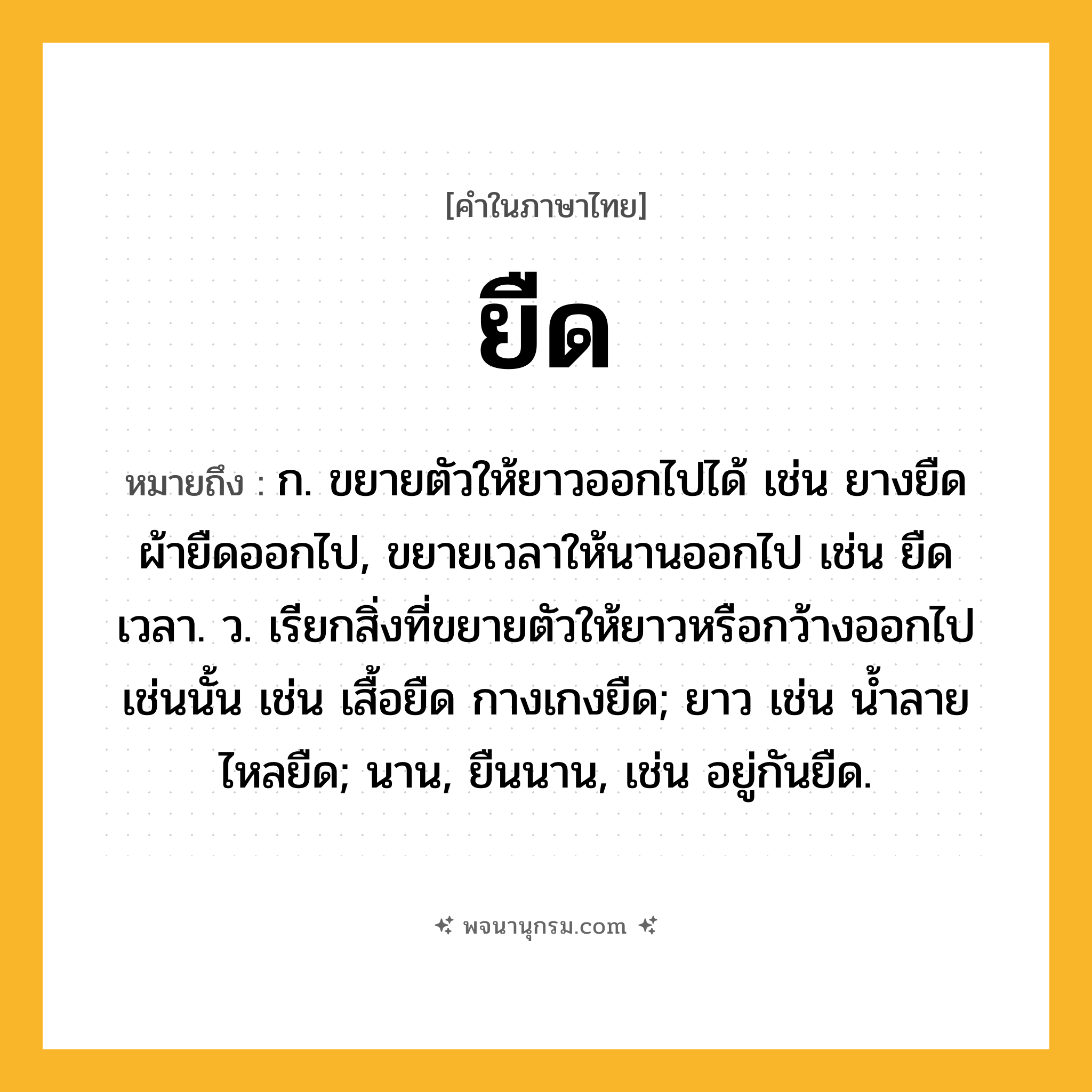 ยืด ความหมาย หมายถึงอะไร?, คำในภาษาไทย ยืด หมายถึง ก. ขยายตัวให้ยาวออกไปได้ เช่น ยางยืด ผ้ายืดออกไป, ขยายเวลาให้นานออกไป เช่น ยืดเวลา. ว. เรียกสิ่งที่ขยายตัวให้ยาวหรือกว้างออกไปเช่นนั้น เช่น เสื้อยืด กางเกงยืด; ยาว เช่น น้ำลายไหลยืด; นาน, ยืนนาน, เช่น อยู่กันยืด.