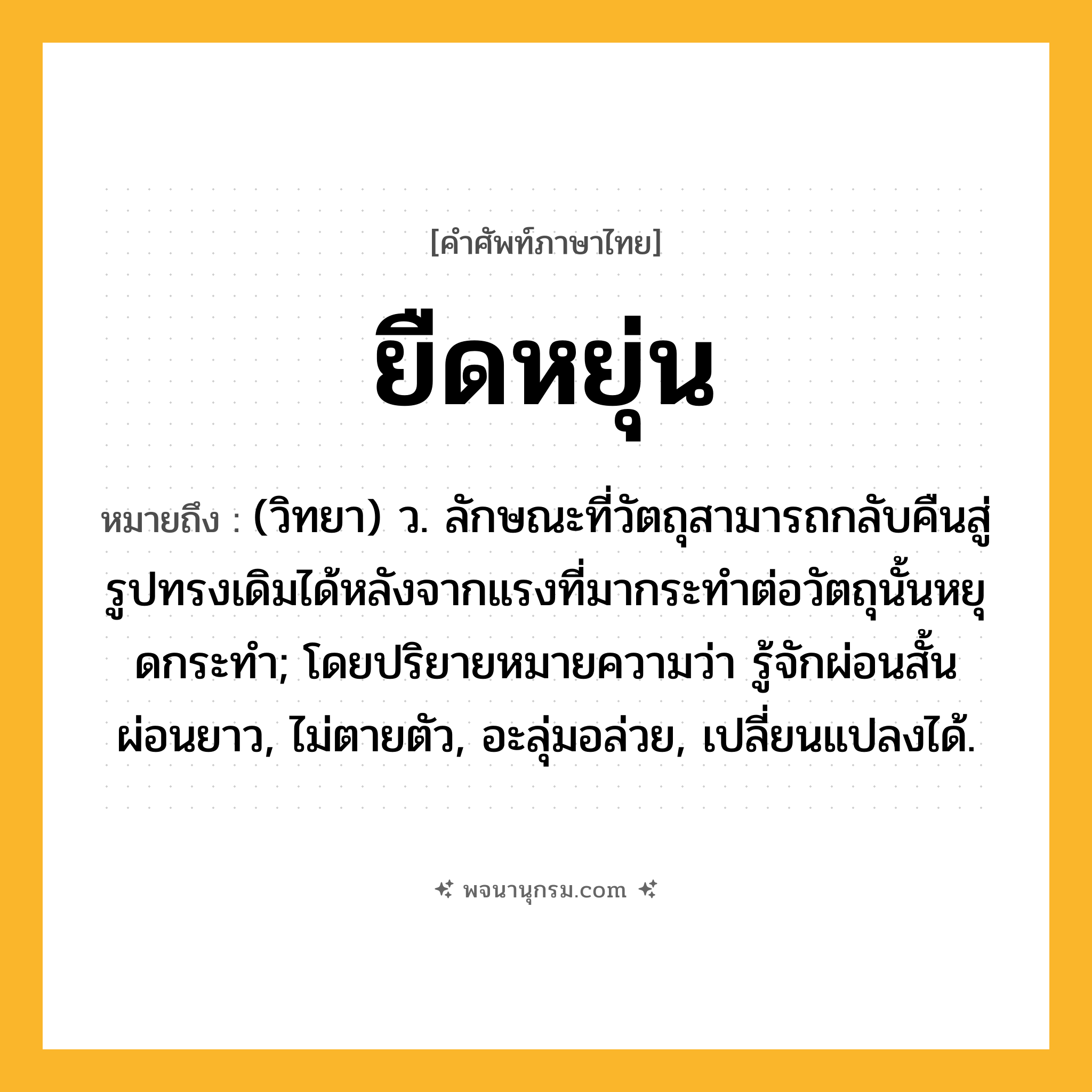 ยืดหยุ่น ความหมาย หมายถึงอะไร?, คำในภาษาไทย ยืดหยุ่น หมายถึง (วิทยา) ว. ลักษณะที่วัตถุสามารถกลับคืนสู่รูปทรงเดิมได้หลังจากแรงที่มากระทําต่อวัตถุนั้นหยุดกระทํา; โดยปริยายหมายความว่า รู้จักผ่อนสั้นผ่อนยาว, ไม่ตายตัว, อะลุ่มอล่วย, เปลี่ยนแปลงได้.