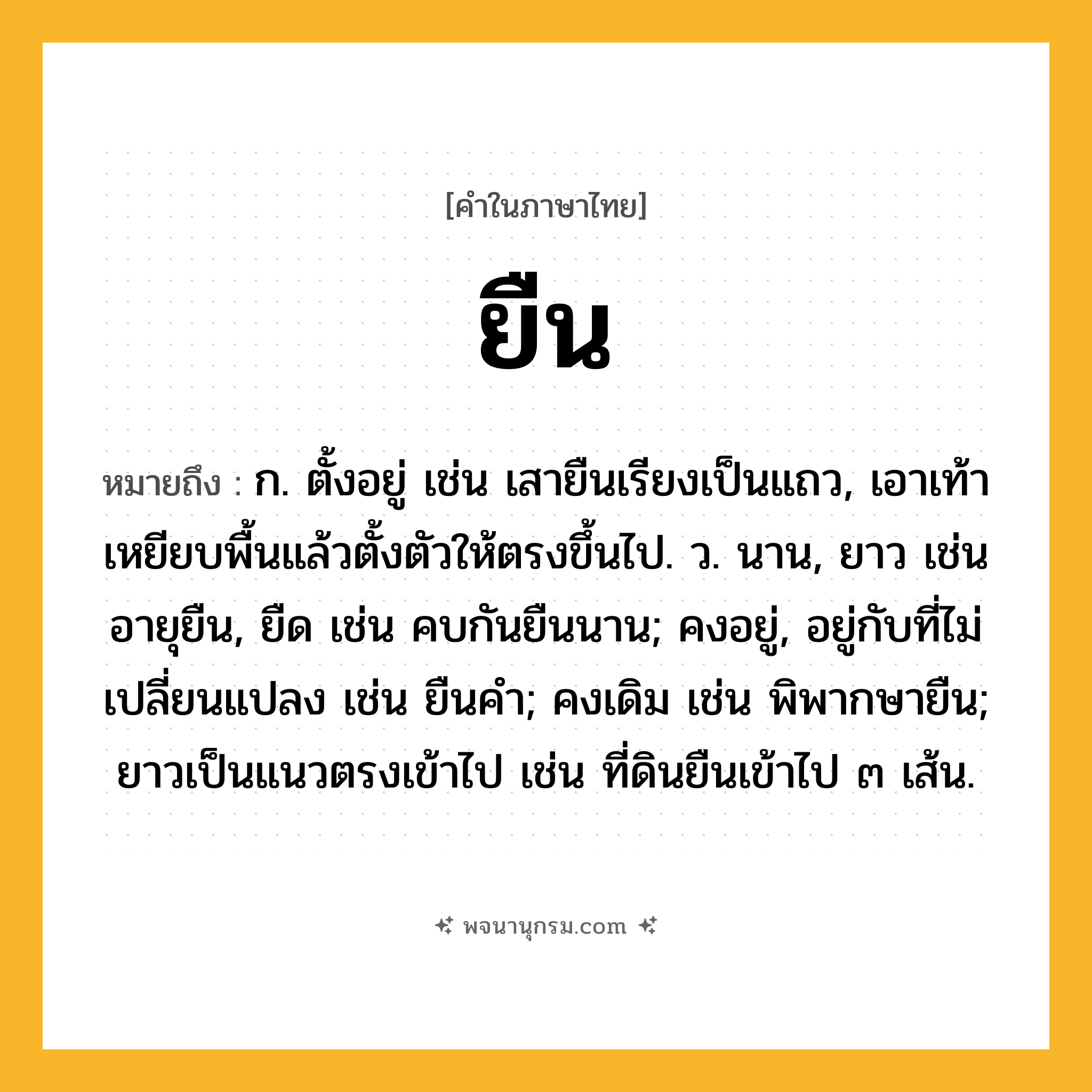 ยืน ความหมาย หมายถึงอะไร?, คำในภาษาไทย ยืน หมายถึง ก. ตั้งอยู่ เช่น เสายืนเรียงเป็นแถว, เอาเท้าเหยียบพื้นแล้วตั้งตัวให้ตรงขึ้นไป. ว. นาน, ยาว เช่น อายุยืน, ยืด เช่น คบกันยืนนาน; คงอยู่, อยู่กับที่ไม่เปลี่ยนแปลง เช่น ยืนคํา; คงเดิม เช่น พิพากษายืน; ยาวเป็นแนวตรงเข้าไป เช่น ที่ดินยืนเข้าไป ๓ เส้น.