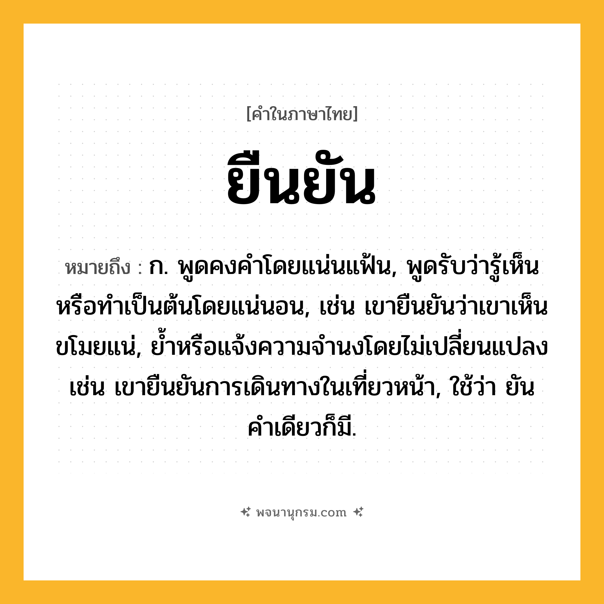 ยืนยัน ความหมาย หมายถึงอะไร?, คำในภาษาไทย ยืนยัน หมายถึง ก. พูดคงคําโดยแน่นแฟ้น, พูดรับว่ารู้เห็นหรือทำเป็นต้นโดยแน่นอน, เช่น เขายืนยันว่าเขาเห็นขโมยแน่, ยํ้าหรือแจ้งความจำนงโดยไม่เปลี่ยนแปลง เช่น เขายืนยันการเดินทางในเที่ยวหน้า, ใช้ว่า ยัน คําเดียวก็มี.