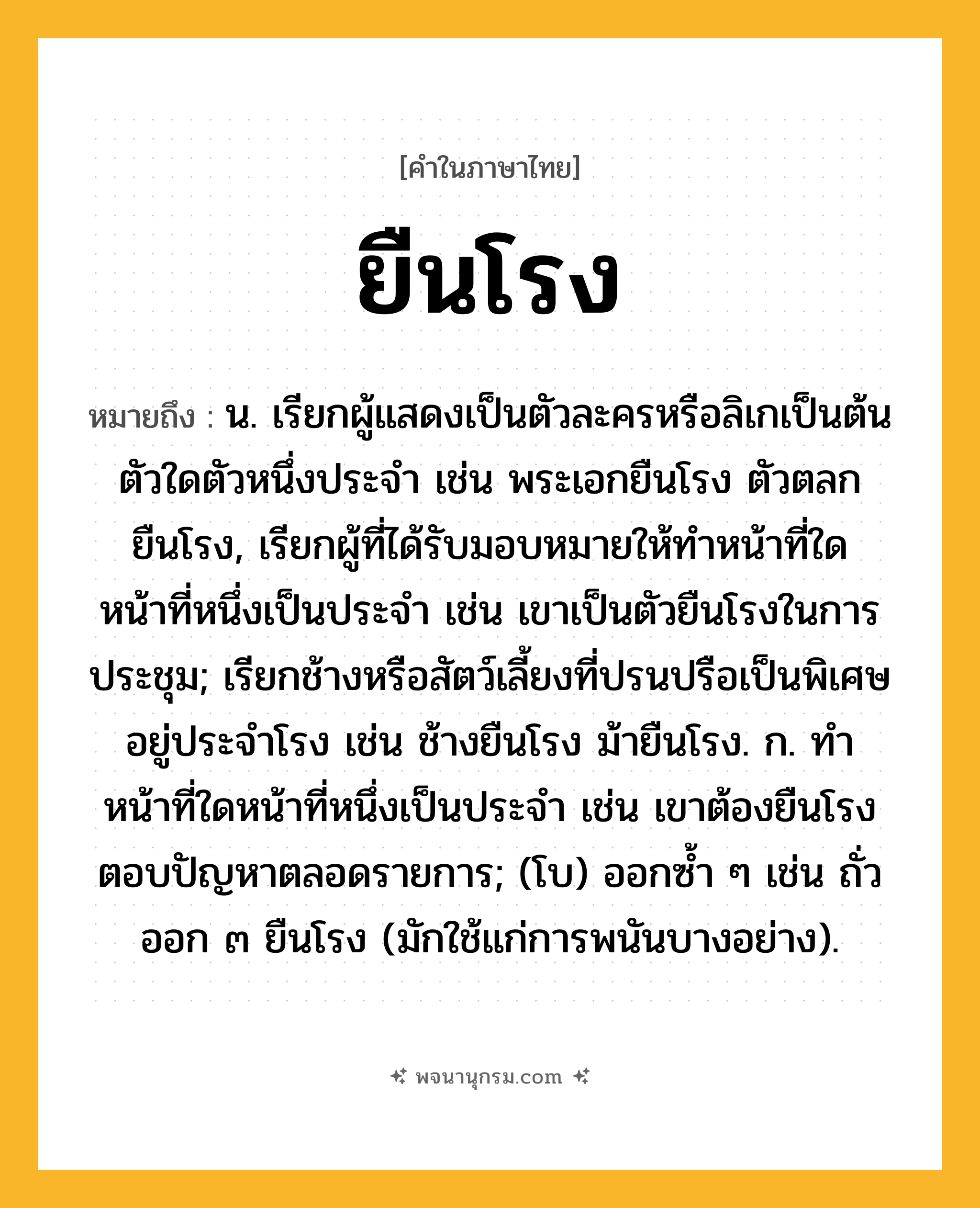 ยืนโรง ความหมาย หมายถึงอะไร?, คำในภาษาไทย ยืนโรง หมายถึง น. เรียกผู้แสดงเป็นตัวละครหรือลิเกเป็นต้นตัวใดตัวหนึ่งประจํา เช่น พระเอกยืนโรง ตัวตลกยืนโรง, เรียกผู้ที่ได้รับมอบหมายให้ทำหน้าที่ใดหน้าที่หนึ่งเป็นประจำ เช่น เขาเป็นตัวยืนโรงในการประชุม; เรียกช้างหรือสัตว์เลี้ยงที่ปรนปรือเป็นพิเศษอยู่ประจําโรง เช่น ช้างยืนโรง ม้ายืนโรง. ก. ทำหน้าที่ใดหน้าที่หนึ่งเป็นประจำ เช่น เขาต้องยืนโรงตอบปัญหาตลอดรายการ; (โบ) ออกซํ้า ๆ เช่น ถั่วออก ๓ ยืนโรง (มักใช้แก่การพนันบางอย่าง).
