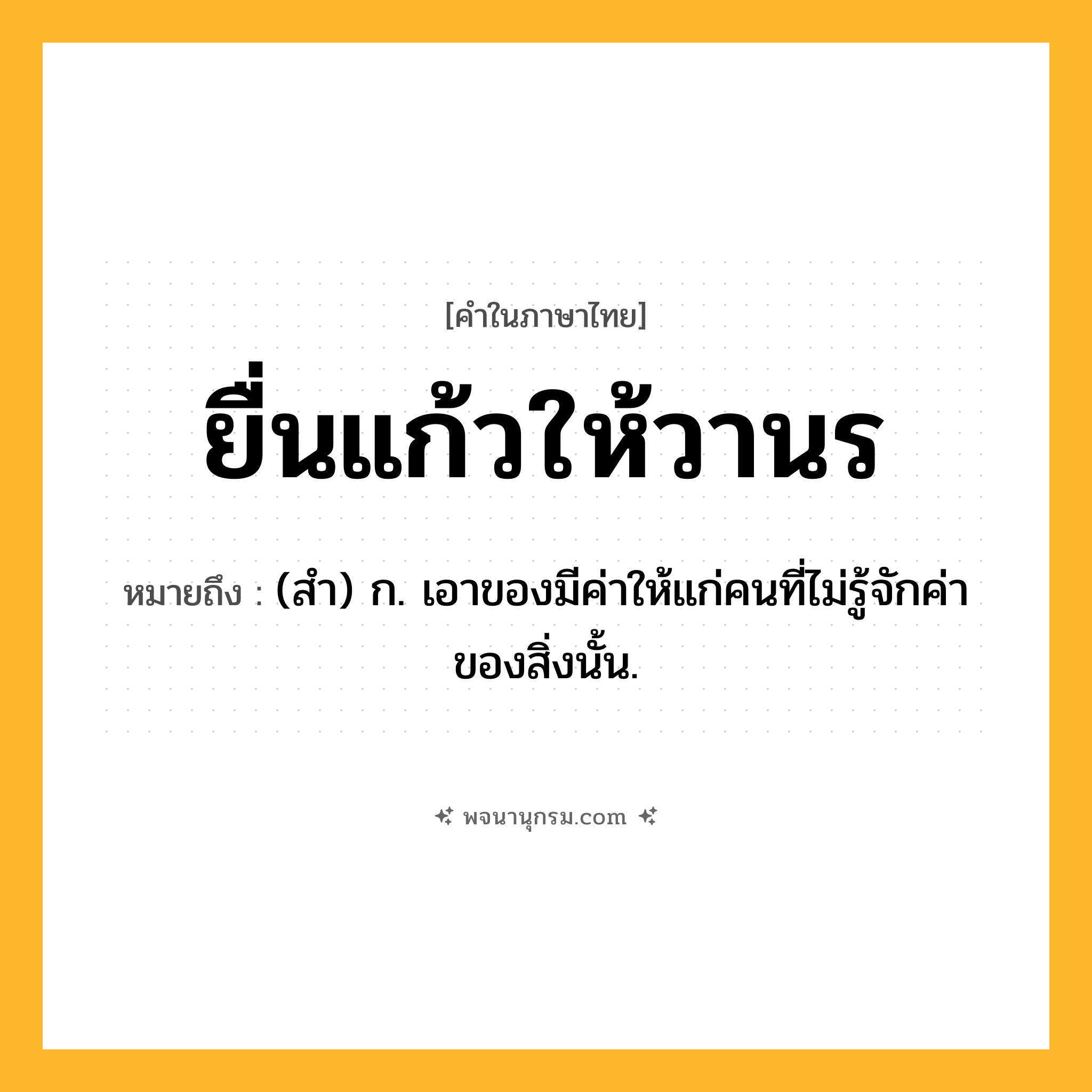 ยื่นแก้วให้วานร ความหมาย หมายถึงอะไร?, คำในภาษาไทย ยื่นแก้วให้วานร หมายถึง (สํา) ก. เอาของมีค่าให้แก่คนที่ไม่รู้จักค่าของสิ่งนั้น.