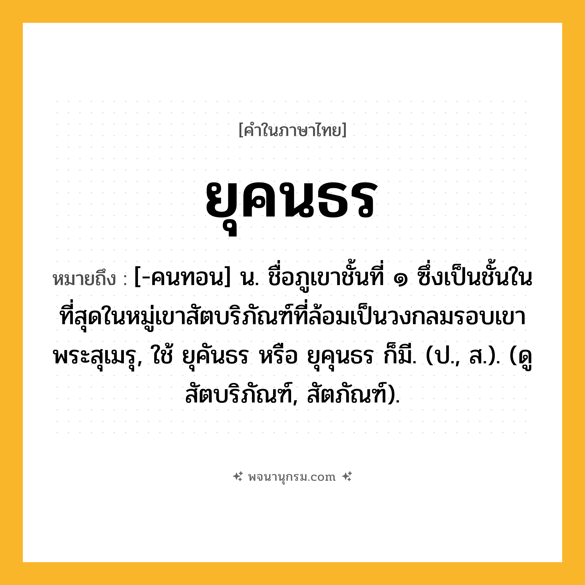ยุคนธร ความหมาย หมายถึงอะไร?, คำในภาษาไทย ยุคนธร หมายถึง [-คนทอน] น. ชื่อภูเขาชั้นที่ ๑ ซึ่งเป็นชั้นในที่สุดในหมู่เขาสัตบริภัณฑ์ที่ล้อมเป็นวงกลมรอบเขาพระสุเมรุ, ใช้ ยุคันธร หรือ ยุคุนธร ก็มี. (ป., ส.). (ดู สัตบริภัณฑ์, สัตภัณฑ์).