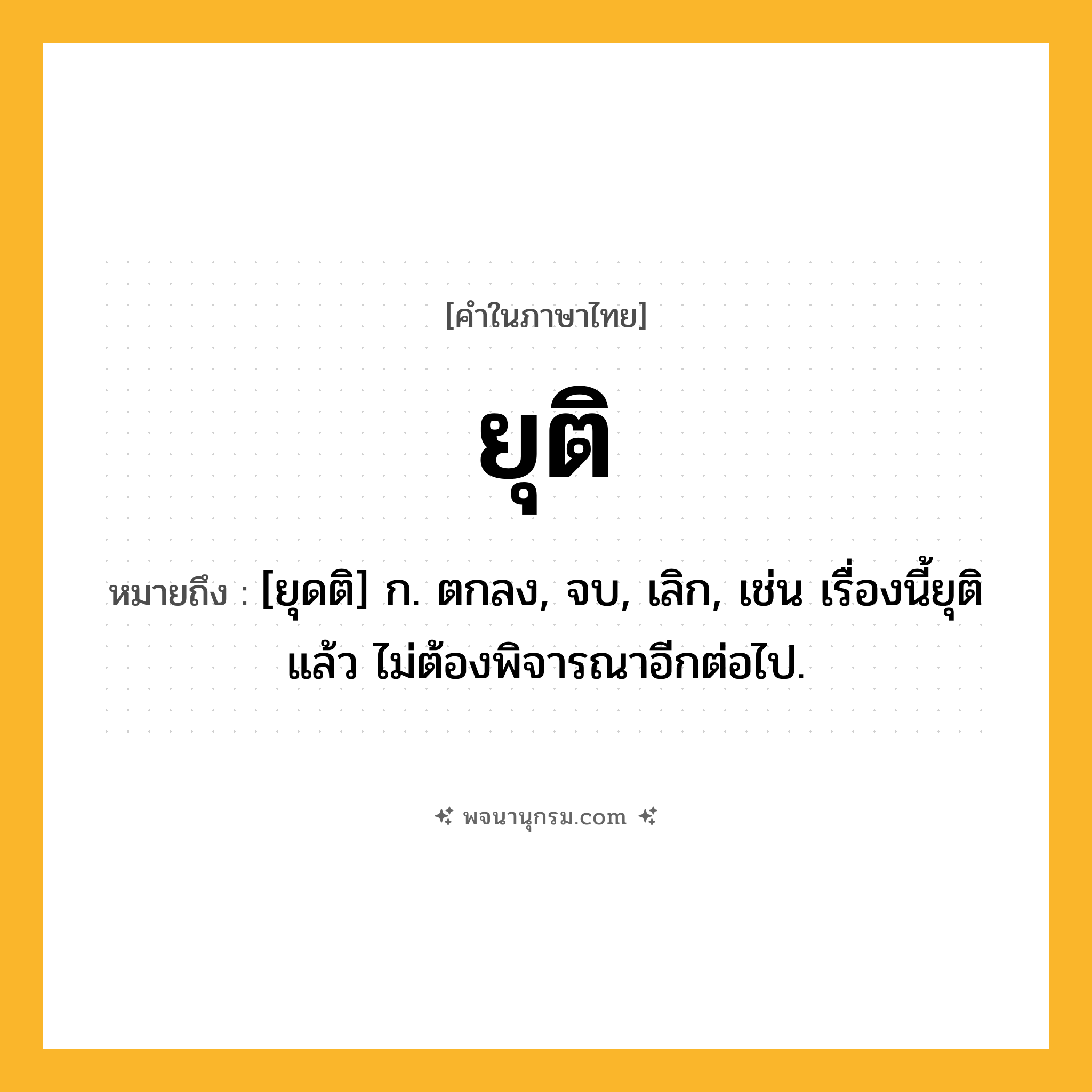 ยุติ ความหมาย หมายถึงอะไร?, คำในภาษาไทย ยุติ หมายถึง [ยุดติ] ก. ตกลง, จบ, เลิก, เช่น เรื่องนี้ยุติแล้ว ไม่ต้องพิจารณาอีกต่อไป.