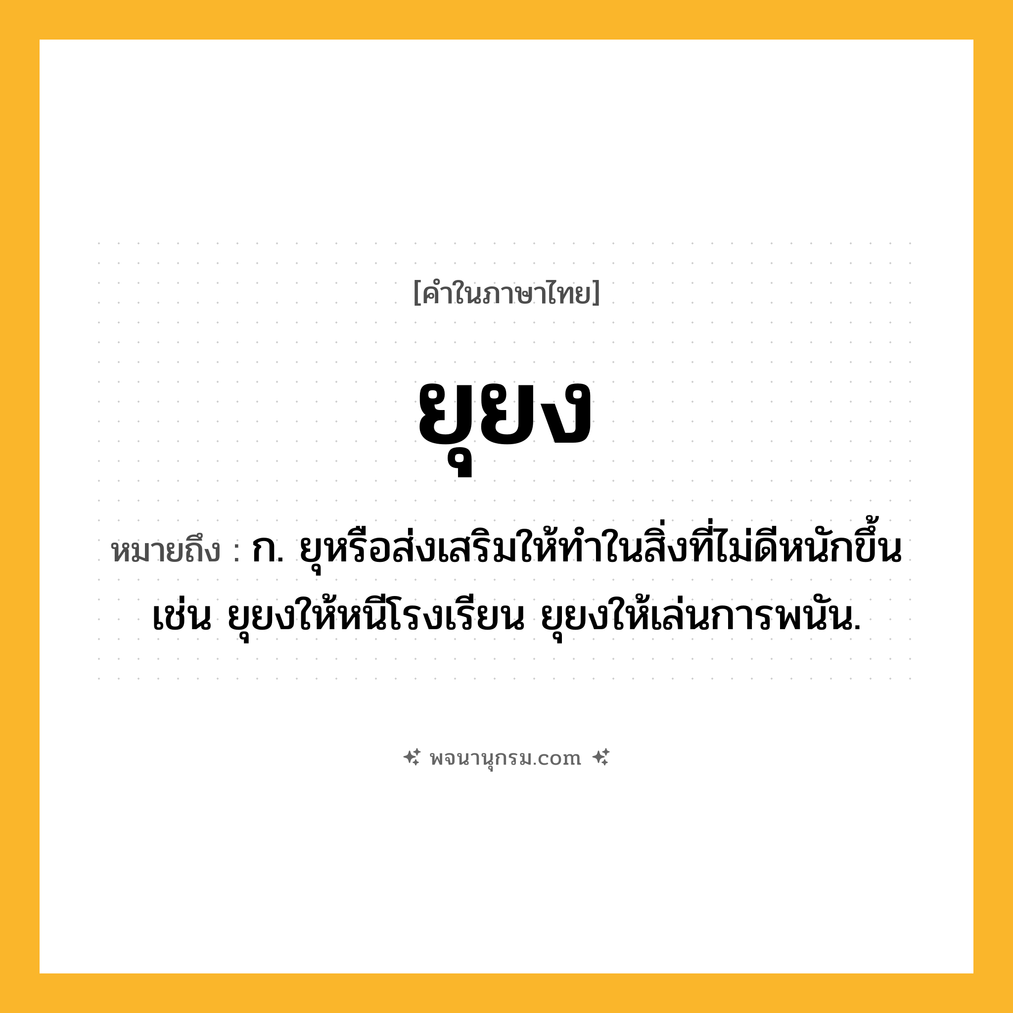 ยุยง ความหมาย หมายถึงอะไร?, คำในภาษาไทย ยุยง หมายถึง ก. ยุหรือส่งเสริมให้ทำในสิ่งที่ไม่ดีหนักขึ้น เช่น ยุยงให้หนีโรงเรียน ยุยงให้เล่นการพนัน.