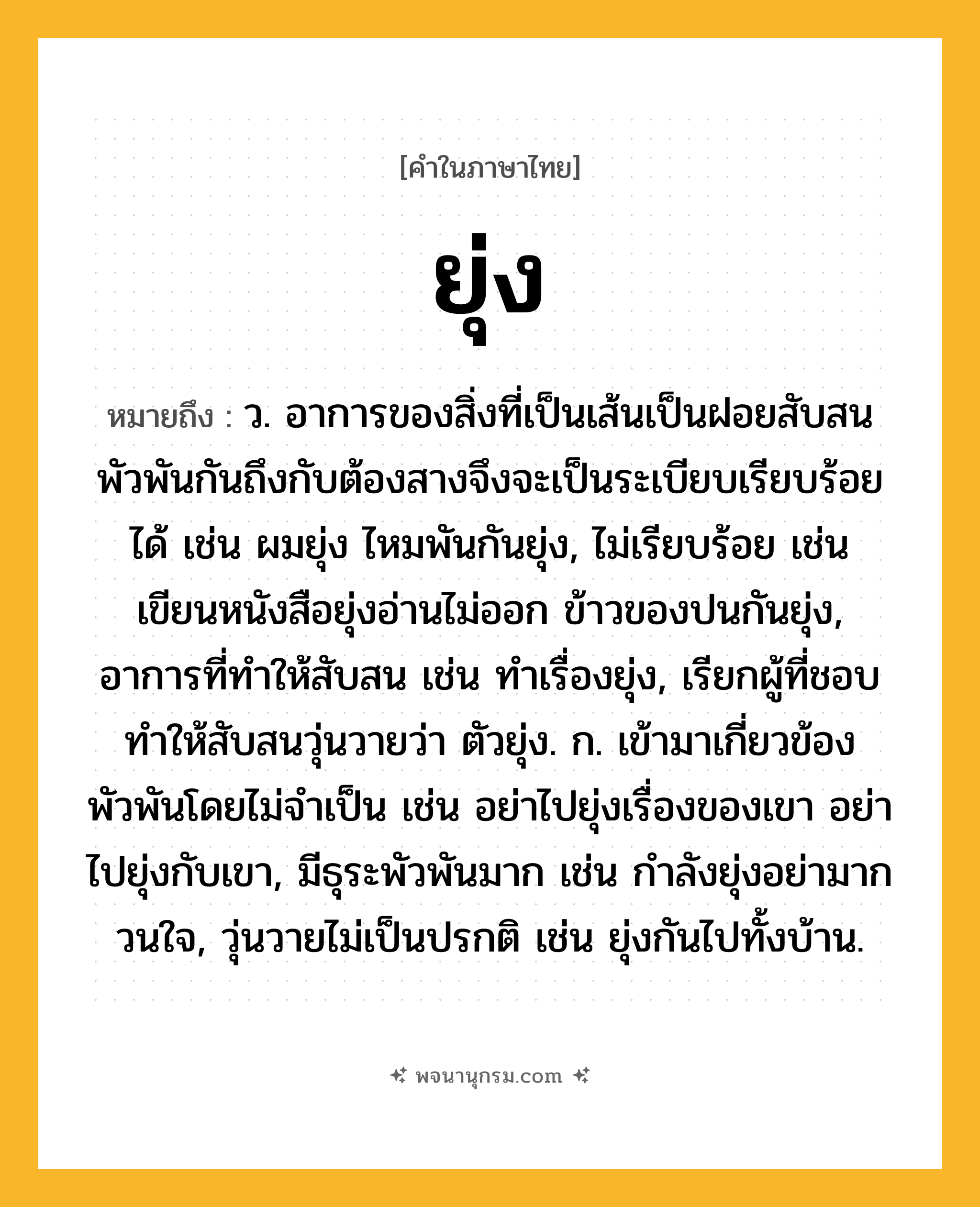 ยุ่ง ความหมาย หมายถึงอะไร?, คำในภาษาไทย ยุ่ง หมายถึง ว. อาการของสิ่งที่เป็นเส้นเป็นฝอยสับสนพัวพันกันถึงกับต้องสางจึงจะเป็นระเบียบเรียบร้อยได้ เช่น ผมยุ่ง ไหมพันกันยุ่ง, ไม่เรียบร้อย เช่น เขียนหนังสือยุ่งอ่านไม่ออก ข้าวของปนกันยุ่ง, อาการที่ทำให้สับสน เช่น ทำเรื่องยุ่ง, เรียกผู้ที่ชอบทำให้สับสนวุ่นวายว่า ตัวยุ่ง. ก. เข้ามาเกี่ยวข้องพัวพันโดยไม่จำเป็น เช่น อย่าไปยุ่งเรื่องของเขา อย่าไปยุ่งกับเขา, มีธุระพัวพันมาก เช่น กำลังยุ่งอย่ามากวนใจ, วุ่นวายไม่เป็นปรกติ เช่น ยุ่งกันไปทั้งบ้าน.