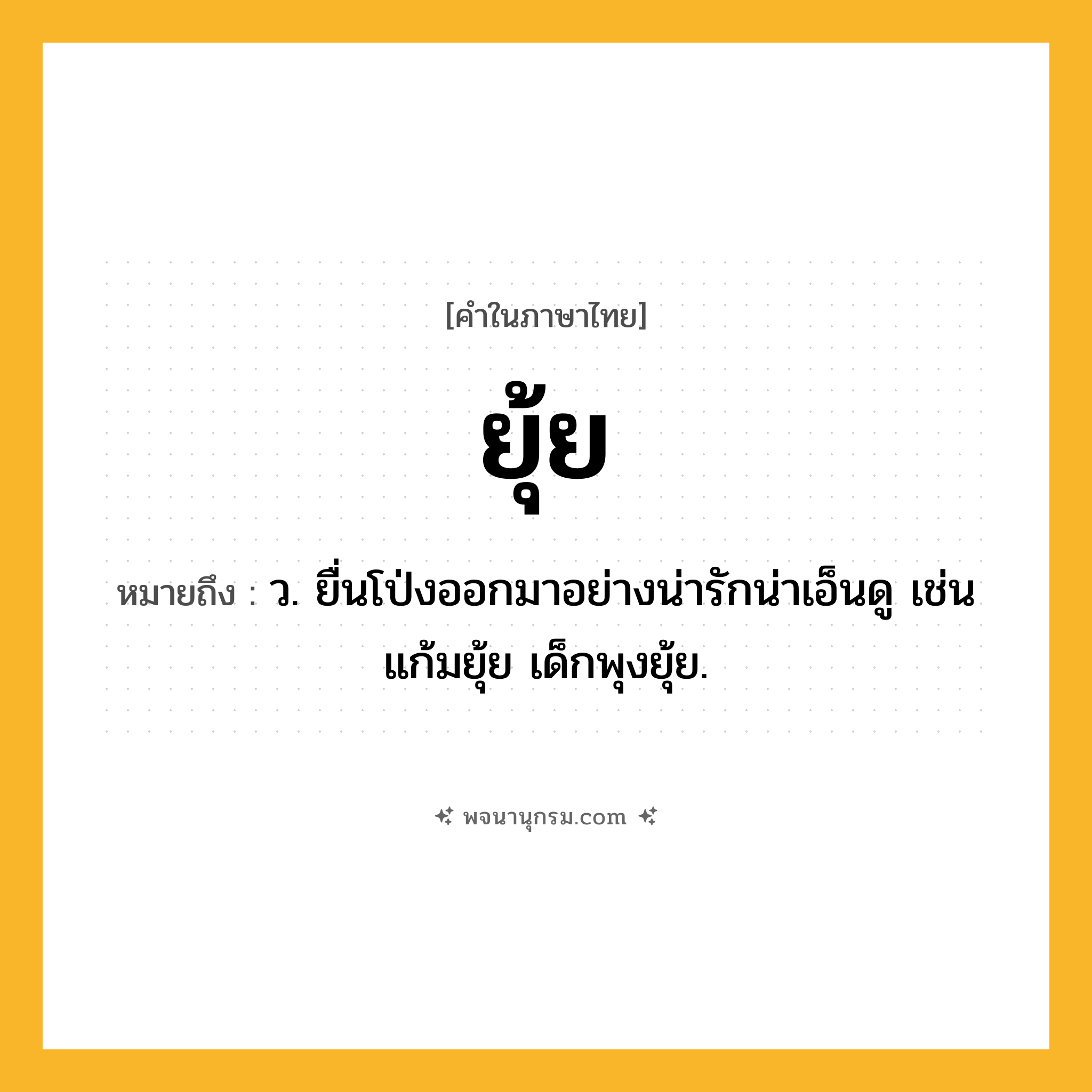 ยุ้ย ความหมาย หมายถึงอะไร?, คำในภาษาไทย ยุ้ย หมายถึง ว. ยื่นโป่งออกมาอย่างน่ารักน่าเอ็นดู เช่น แก้มยุ้ย เด็กพุงยุ้ย.