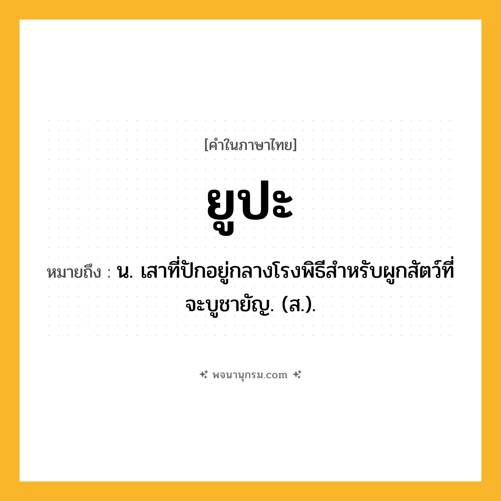 ยูปะ ความหมาย หมายถึงอะไร?, คำในภาษาไทย ยูปะ หมายถึง น. เสาที่ปักอยู่กลางโรงพิธีสําหรับผูกสัตว์ที่จะบูชายัญ. (ส.).