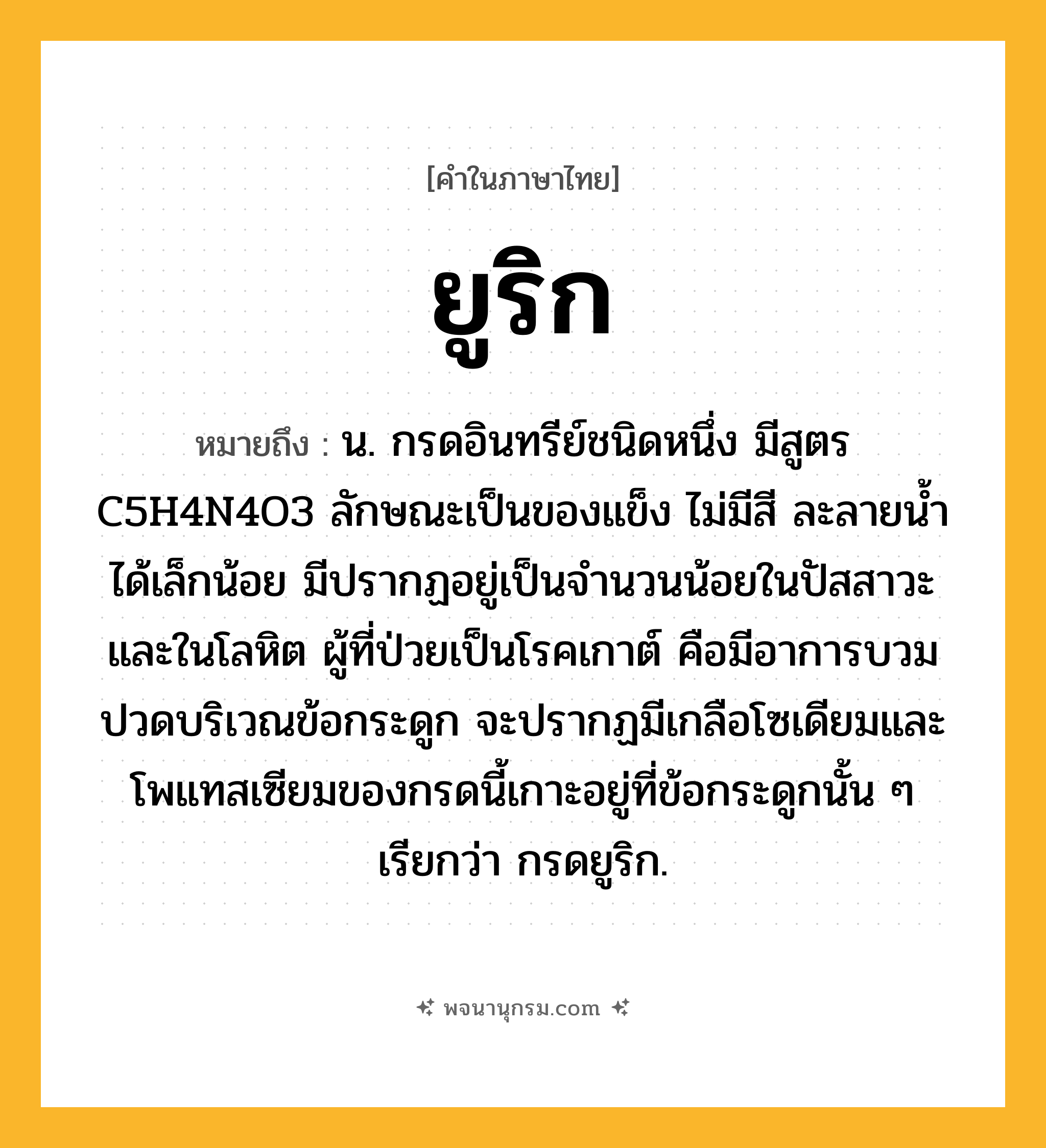ยูริก ความหมาย หมายถึงอะไร?, คำในภาษาไทย ยูริก หมายถึง น. กรดอินทรีย์ชนิดหนึ่ง มีสูตร C5H4N4O3 ลักษณะเป็นของแข็ง ไม่มีสี ละลายนํ้าได้เล็กน้อย มีปรากฏอยู่เป็นจํานวนน้อยในปัสสาวะและในโลหิต ผู้ที่ป่วยเป็นโรคเกาต์ คือมีอาการบวมปวดบริเวณข้อกระดูก จะปรากฏมีเกลือโซเดียมและโพแทสเซียมของกรดนี้เกาะอยู่ที่ข้อกระดูกนั้น ๆ เรียกว่า กรดยูริก.