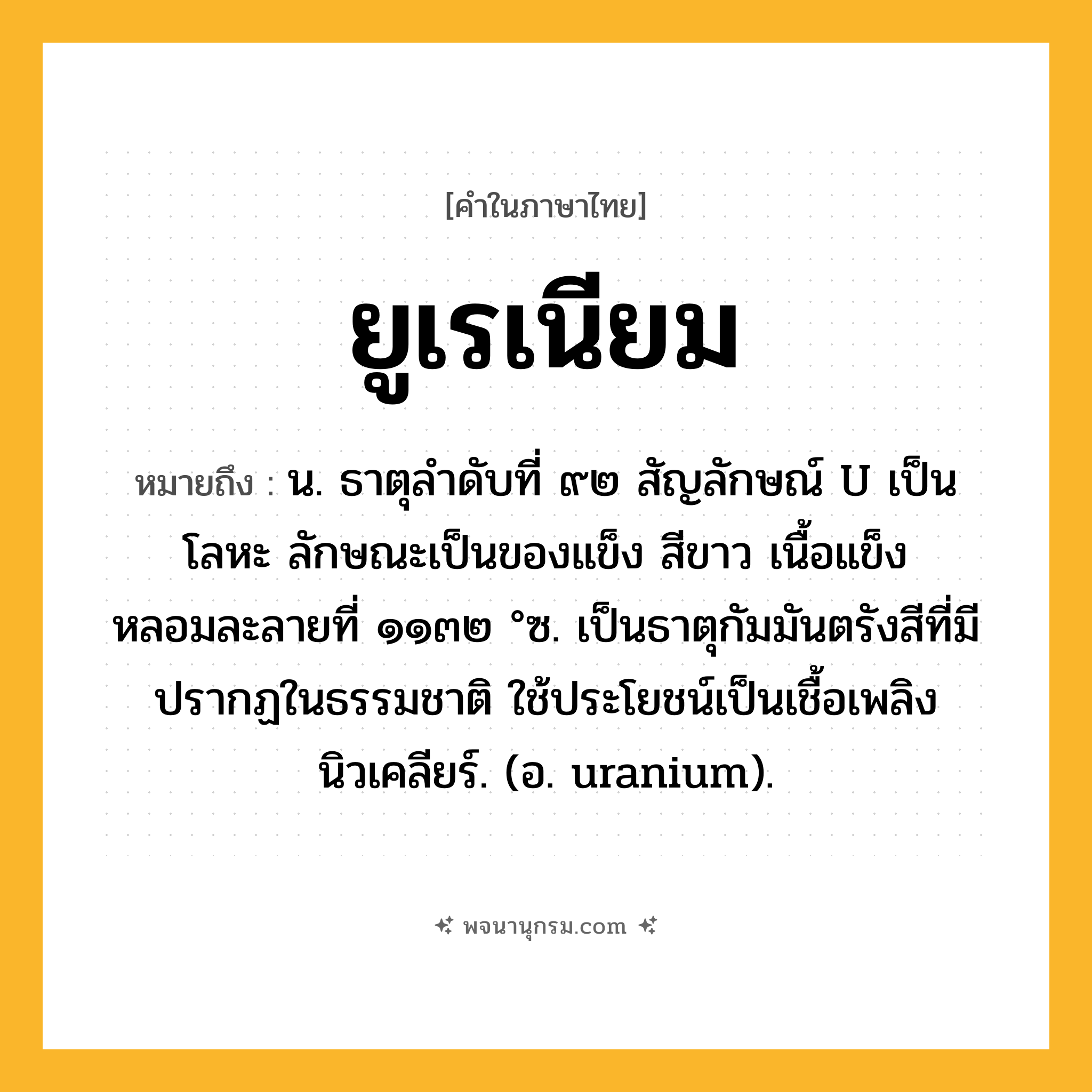 ยูเรเนียม ความหมาย หมายถึงอะไร?, คำในภาษาไทย ยูเรเนียม หมายถึง น. ธาตุลําดับที่ ๙๒ สัญลักษณ์ U เป็นโลหะ ลักษณะเป็นของแข็ง สีขาว เนื้อแข็ง หลอมละลายที่ ๑๑๓๒ °ซ. เป็นธาตุกัมมันตรังสีที่มีปรากฏในธรรมชาติ ใช้ประโยชน์เป็นเชื้อเพลิงนิวเคลียร์. (อ. uranium).