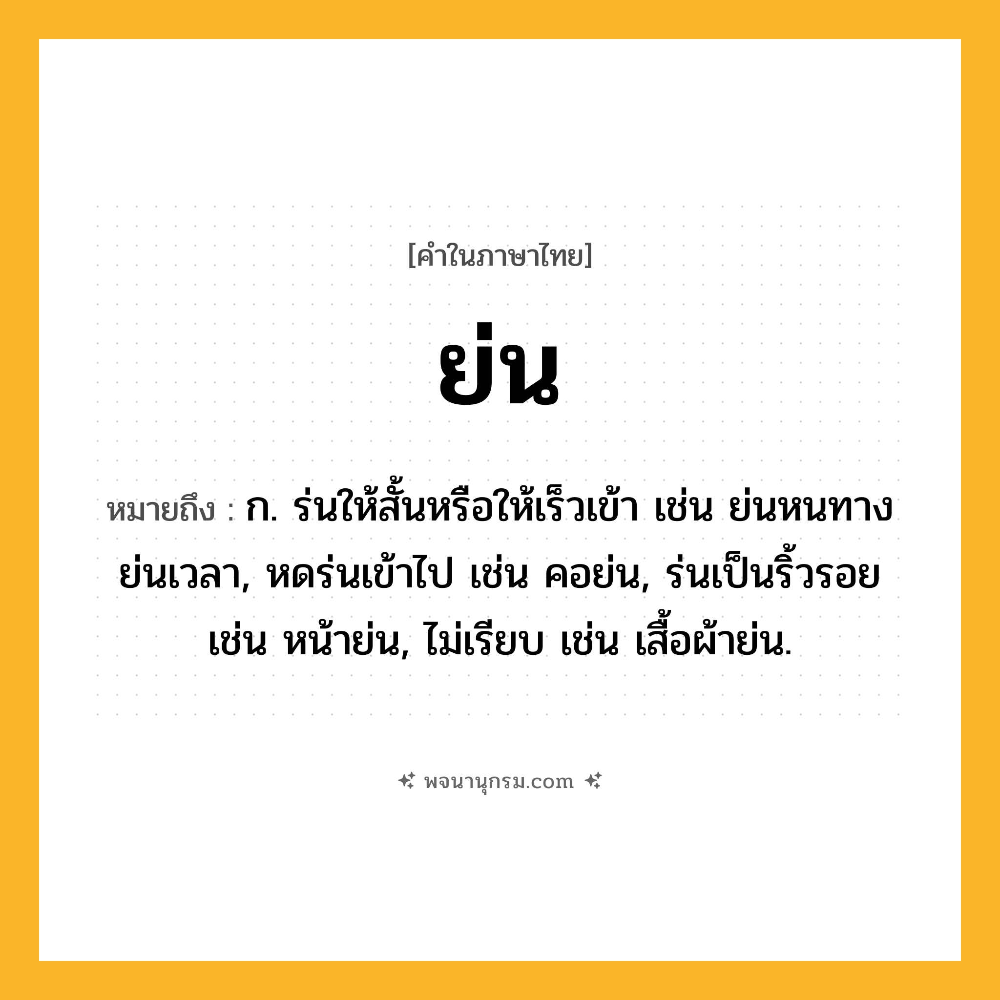 ย่น ความหมาย หมายถึงอะไร?, คำในภาษาไทย ย่น หมายถึง ก. ร่นให้สั้นหรือให้เร็วเข้า เช่น ย่นหนทาง ย่นเวลา, หดร่นเข้าไป เช่น คอย่น, ร่นเป็นริ้วรอย เช่น หน้าย่น, ไม่เรียบ เช่น เสื้อผ้าย่น.