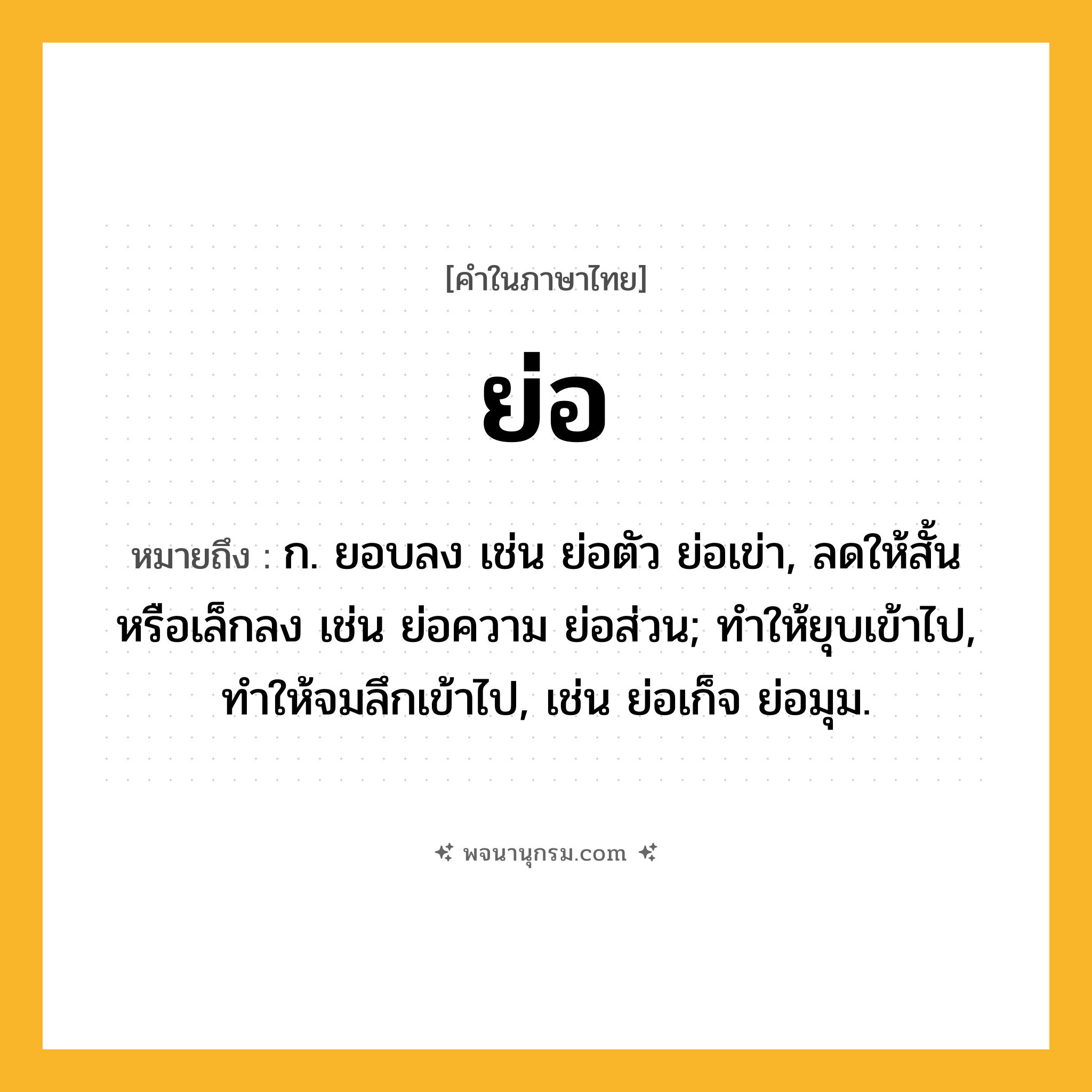ย่อ ความหมาย หมายถึงอะไร?, คำในภาษาไทย ย่อ หมายถึง ก. ยอบลง เช่น ย่อตัว ย่อเข่า, ลดให้สั้นหรือเล็กลง เช่น ย่อความ ย่อส่วน; ทำให้ยุบเข้าไป, ทำให้จมลึกเข้าไป, เช่น ย่อเก็จ ย่อมุม.