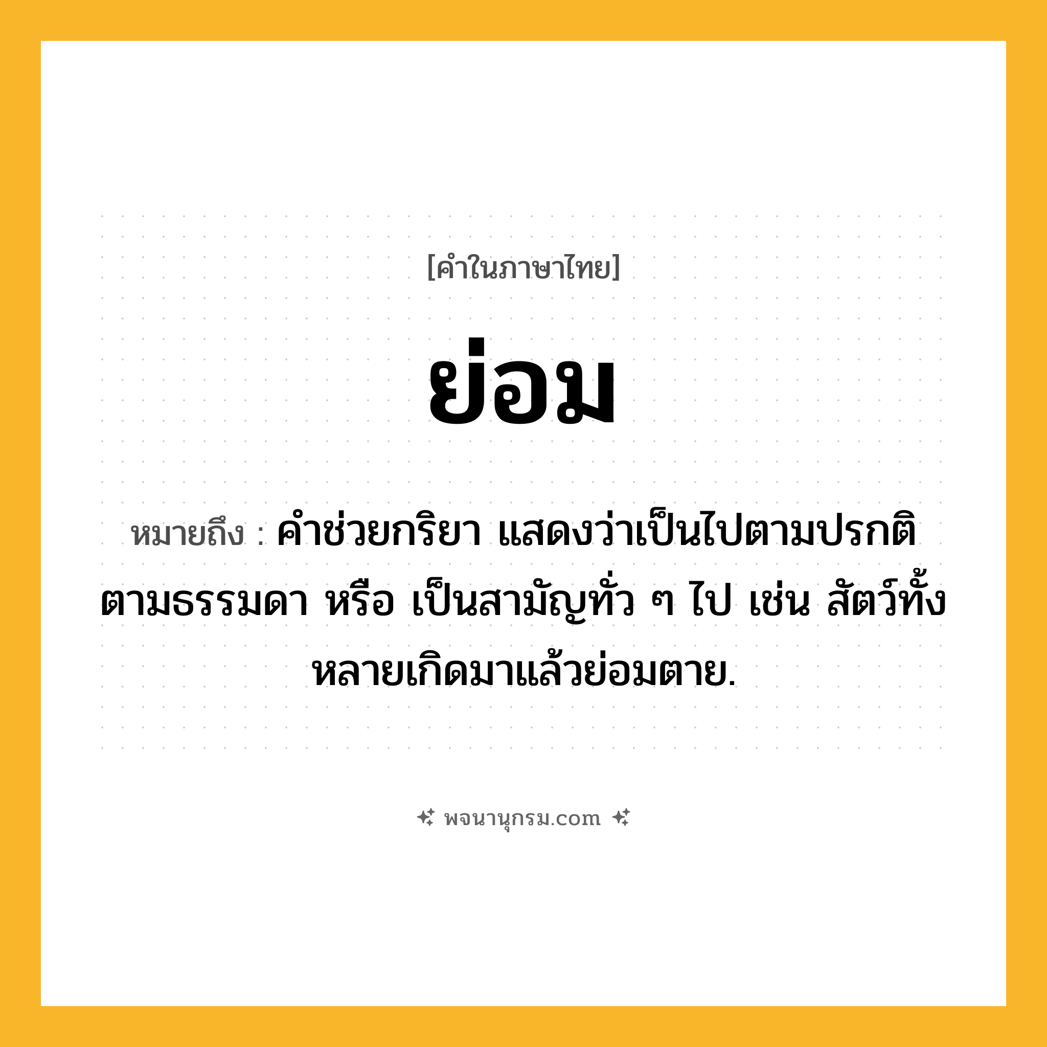 ย่อม ความหมาย หมายถึงอะไร?, คำในภาษาไทย ย่อม หมายถึง คําช่วยกริยา แสดงว่าเป็นไปตามปรกติ ตามธรรมดา หรือ เป็นสามัญทั่ว ๆ ไป เช่น สัตว์ทั้งหลายเกิดมาแล้วย่อมตาย.