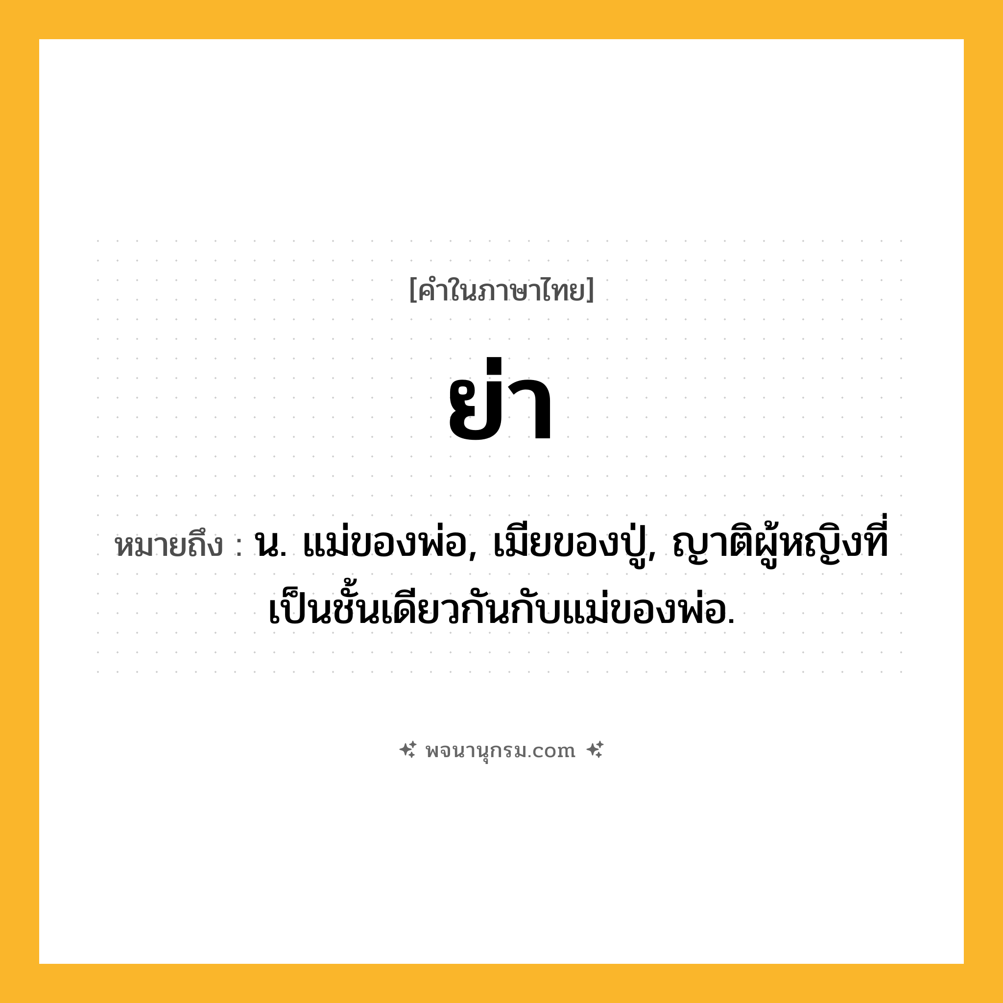 ย่า ความหมาย หมายถึงอะไร?, คำในภาษาไทย ย่า หมายถึง น. แม่ของพ่อ, เมียของปู่, ญาติผู้หญิงที่เป็นชั้นเดียวกันกับแม่ของพ่อ.