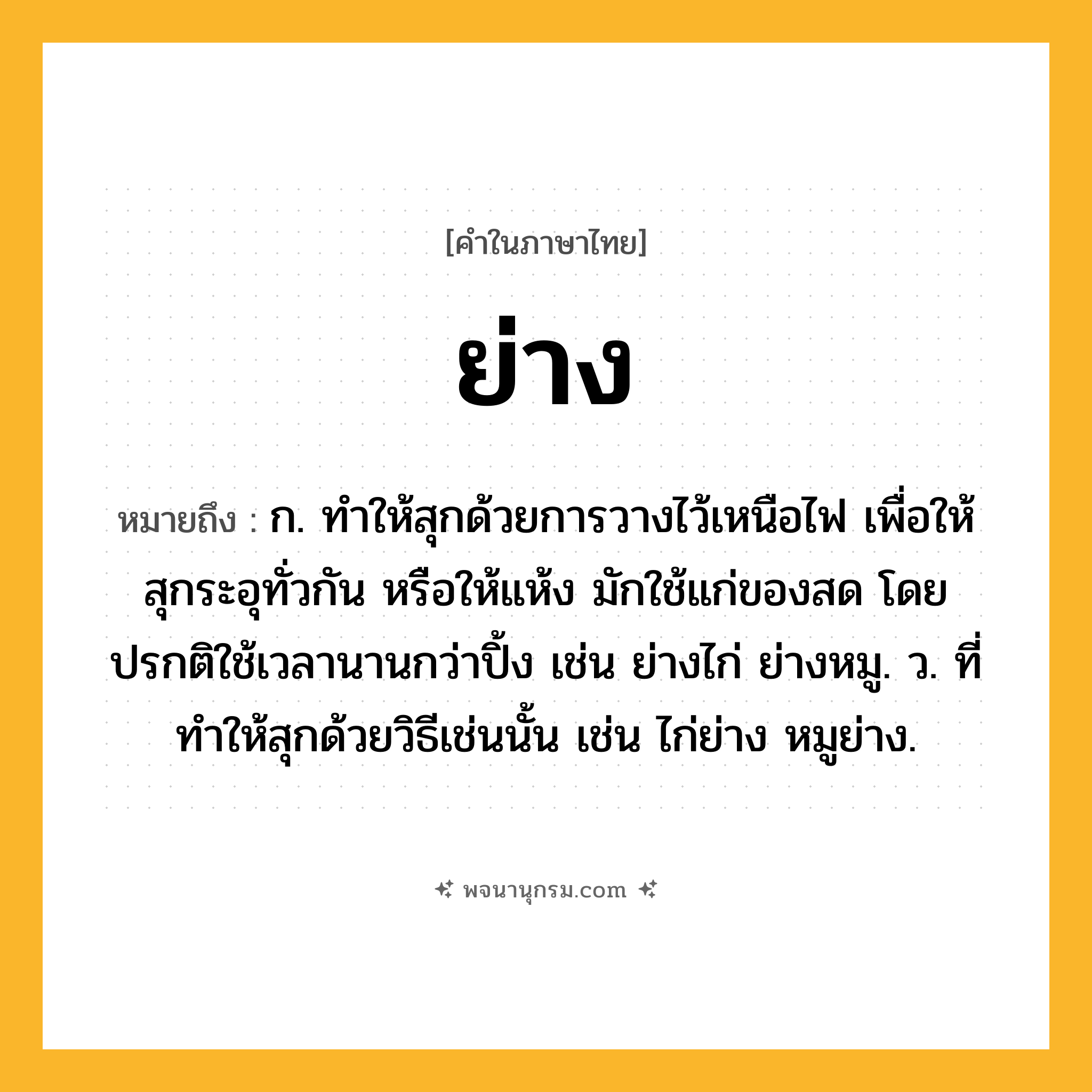 ย่าง ความหมาย หมายถึงอะไร?, คำในภาษาไทย ย่าง หมายถึง ก. ทําให้สุกด้วยการวางไว้เหนือไฟ เพื่อให้สุกระอุทั่วกัน หรือให้แห้ง มักใช้แก่ของสด โดยปรกติใช้เวลานานกว่าปิ้ง เช่น ย่างไก่ ย่างหมู. ว. ที่ทําให้สุกด้วยวิธีเช่นนั้น เช่น ไก่ย่าง หมูย่าง.