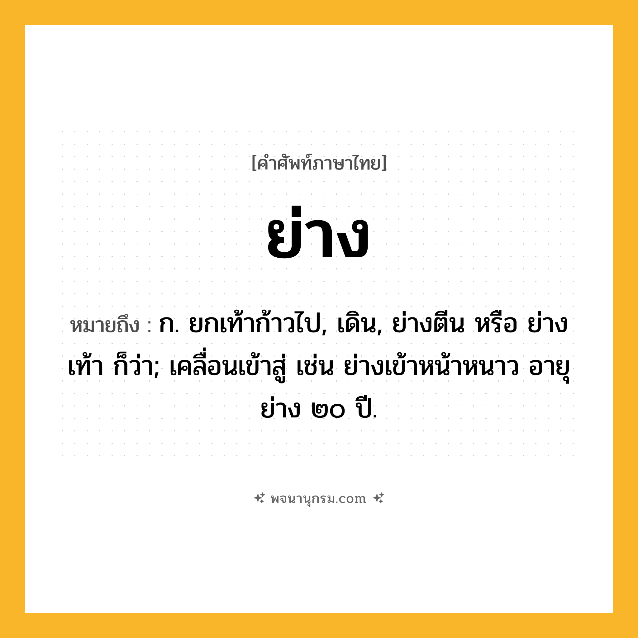 ย่าง ความหมาย หมายถึงอะไร?, คำในภาษาไทย ย่าง หมายถึง ก. ยกเท้าก้าวไป, เดิน, ย่างตีน หรือ ย่างเท้า ก็ว่า; เคลื่อนเข้าสู่ เช่น ย่างเข้าหน้าหนาว อายุย่าง ๒๐ ปี.