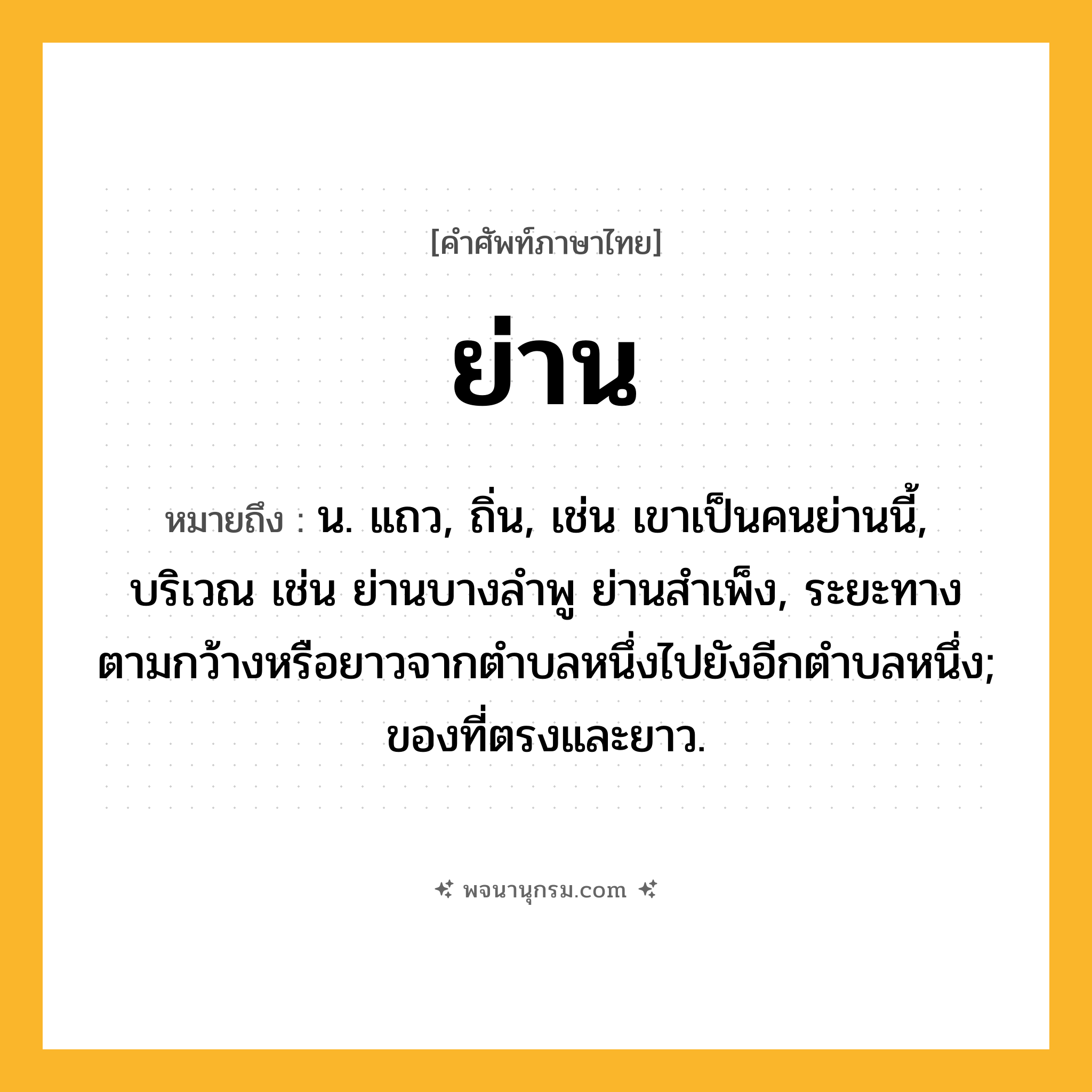 ย่าน ความหมาย หมายถึงอะไร?, คำในภาษาไทย ย่าน หมายถึง น. แถว, ถิ่น, เช่น เขาเป็นคนย่านนี้, บริเวณ เช่น ย่านบางลำพู ย่านสำเพ็ง, ระยะทางตามกว้างหรือยาวจากตําบลหนึ่งไปยังอีกตําบลหนึ่ง; ของที่ตรงและยาว.
