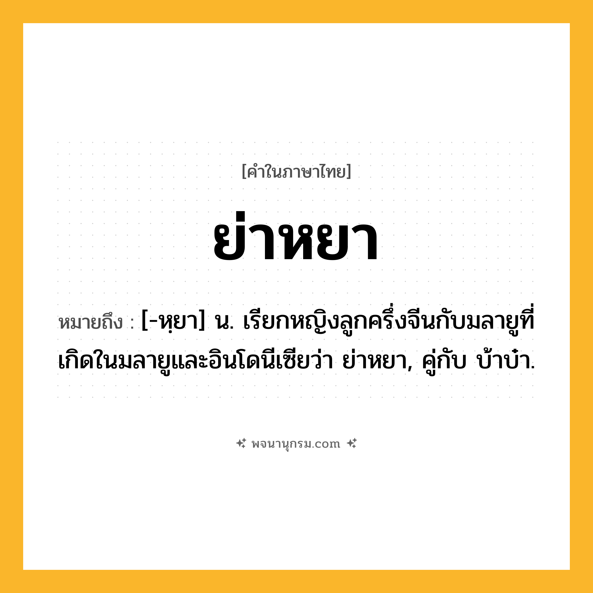 ย่าหยา ความหมาย หมายถึงอะไร?, คำในภาษาไทย ย่าหยา หมายถึง [-หฺยา] น. เรียกหญิงลูกครึ่งจีนกับมลายูที่เกิดในมลายูและอินโดนีเซียว่า ย่าหยา, คู่กับ บ้าบ๋า.